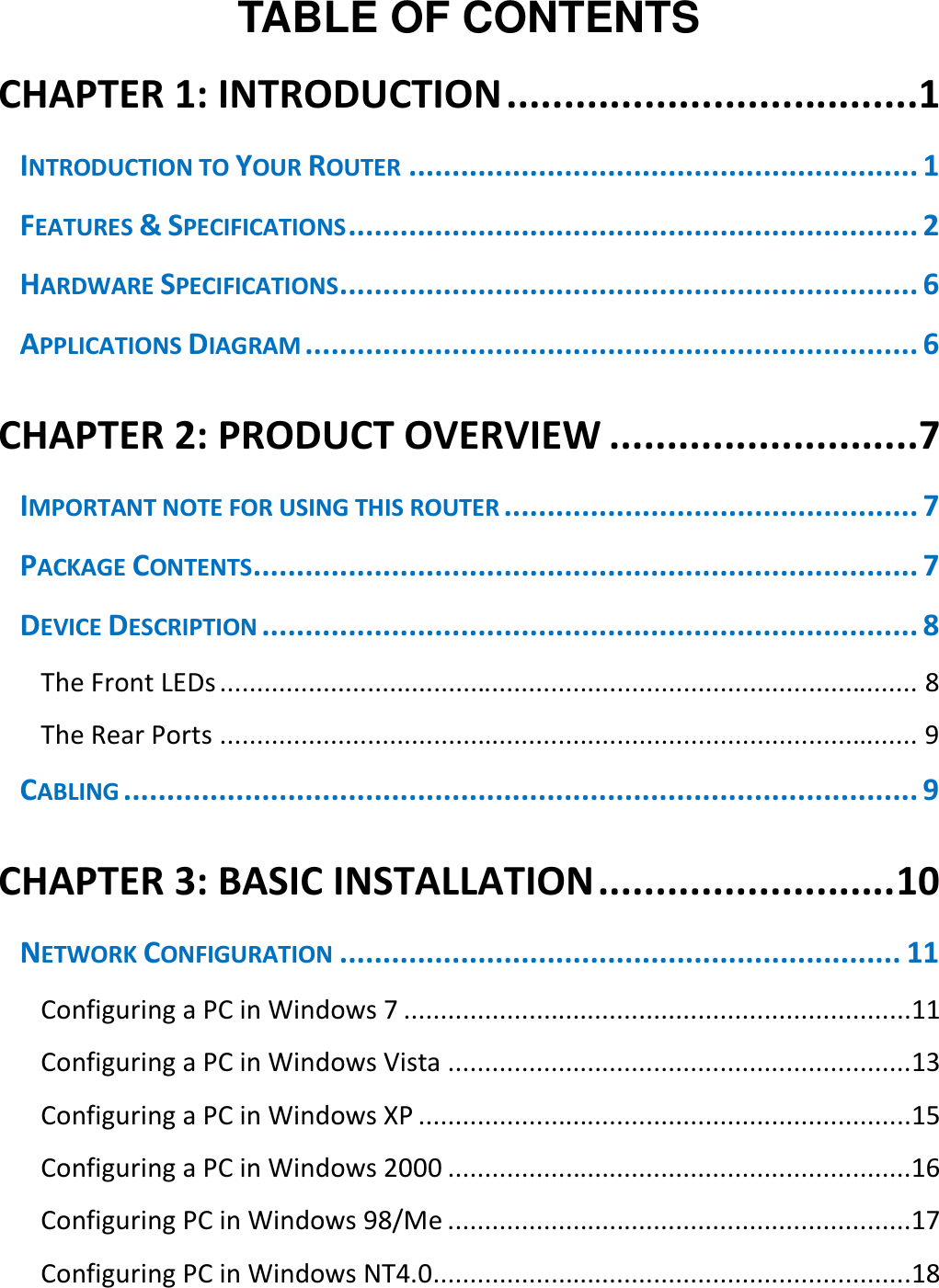    TABLE OF CONTENTS CHAPTER 1: INTRODUCTION ....................................1 INTRODUCTION TO YOUR ROUTER ........................................................... 1 FEATURES &amp; SPECIFICATIONS .................................................................. 2 HARDWARE SPECIFICATIONS ................................................................... 6 APPLICATIONS DIAGRAM ....................................................................... 6 CHAPTER 2: PRODUCT OVERVIEW ...........................7 IMPORTANT NOTE FOR USING THIS ROUTER ................................................ 7 PACKAGE CONTENTS ............................................................................. 7 DEVICE DESCRIPTION ............................................................................ 8 The Front LEDs ............................................................................................... 8 The Rear Ports ............................................................................................... 9 CABLING ............................................................................................ 9 CHAPTER 3: BASIC INSTALLATION .......................... 10 NETWORK CONFIGURATION ................................................................. 11 Configuring a PC in Windows 7 .....................................................................11 Configuring a PC in Windows Vista ...............................................................13 Configuring a PC in Windows XP ...................................................................15 Configuring a PC in Windows 2000 ...............................................................16 Configuring PC in Windows 98/Me ...............................................................17 Configuring PC in Windows NT4.0 .................................................................18 