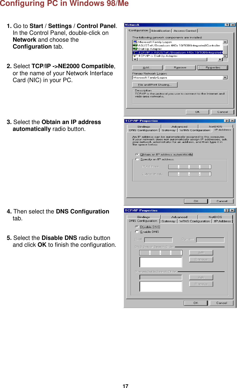  17 Configuring PC in Windows 98/Me  1. Go to Start / Settings / Control Panel. In the Control Panel, double-click on Network and choose the Configuration tab.  2. Select TCP/IP -&gt;NE2000 Compatible, or the name of your Network Interface Card (NIC) in your PC.   3. Select the Obtain an IP address automatically radio button.  4. Then select the DNS Configuration tab.  5. Select the Disable DNS radio button and click OK to finish the configuration.      