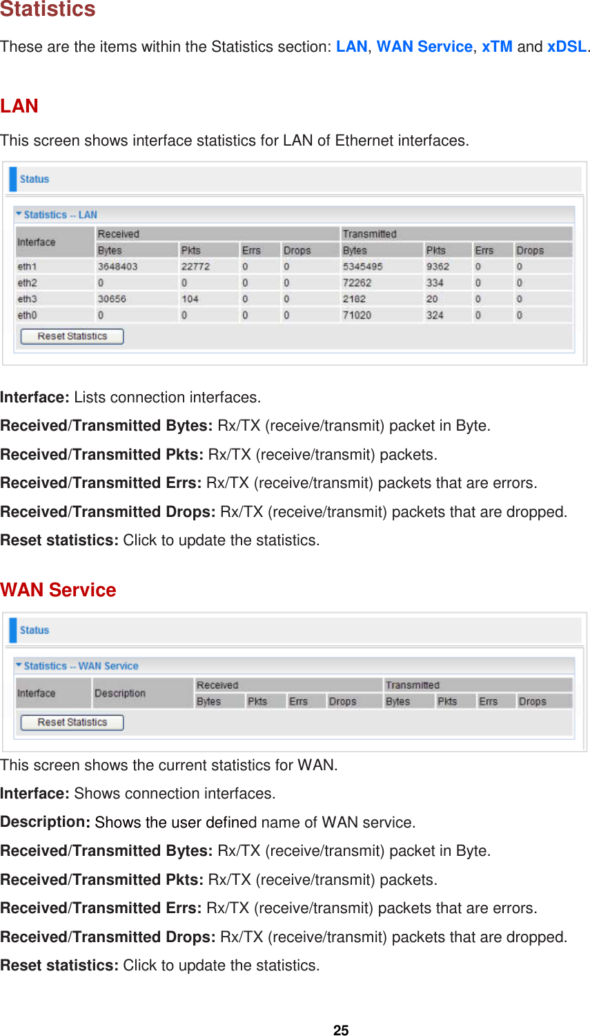  25  Statistics These are the items within the Statistics section: LAN, WAN Service, xTM and xDSL.   LAN This screen shows interface statistics for LAN of Ethernet interfaces.   Interface: Lists connection interfaces.  Received/Transmitted Bytes: Rx/TX (receive/transmit) packet in Byte. Received/Transmitted Pkts: Rx/TX (receive/transmit) packets. Received/Transmitted Errs: Rx/TX (receive/transmit) packets that are errors. Received/Transmitted Drops: Rx/TX (receive/transmit) packets that are dropped. Reset statistics: Click to update the statistics.  WAN Service  This screen shows the current statistics for WAN. Interface: Shows connection interfaces.  Description: Shows the user defined name of WAN service. Received/Transmitted Bytes: Rx/TX (receive/transmit) packet in Byte. Received/Transmitted Pkts: Rx/TX (receive/transmit) packets. Received/Transmitted Errs: Rx/TX (receive/transmit) packets that are errors. Received/Transmitted Drops: Rx/TX (receive/transmit) packets that are dropped. Reset statistics: Click to update the statistics. 