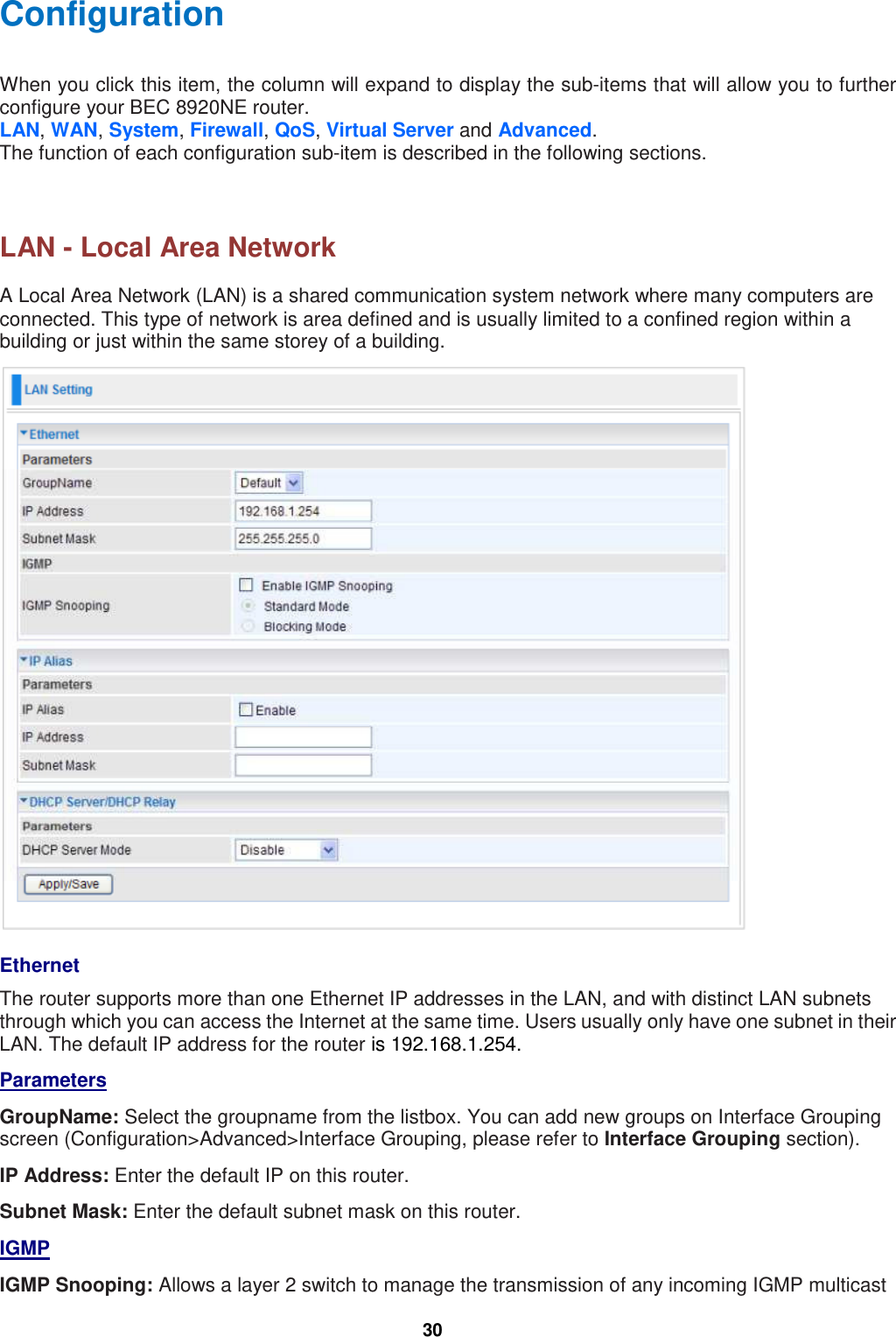  30 Configuration When you click this item, the column will expand to display the sub-items that will allow you to further configure your BEC 8920NE router. LAN, WAN, System, Firewall, QoS, Virtual Server and Advanced. The function of each configuration sub-item is described in the following sections.    LAN - Local Area Network A Local Area Network (LAN) is a shared communication system network where many computers are connected. This type of network is area defined and is usually limited to a confined region within a building or just within the same storey of a building.   Ethernet The router supports more than one Ethernet IP addresses in the LAN, and with distinct LAN subnets through which you can access the Internet at the same time. Users usually only have one subnet in their LAN. The default IP address for the router is 192.168.1.254.  Parameters GroupName: Select the groupname from the listbox. You can add new groups on Interface Grouping screen (Configuration&gt;Advanced&gt;Interface Grouping, please refer to Interface Grouping section).  IP Address: Enter the default IP on this router. Subnet Mask: Enter the default subnet mask on this router. IGMP IGMP Snooping: Allows a layer 2 switch to manage the transmission of any incoming IGMP multicast 