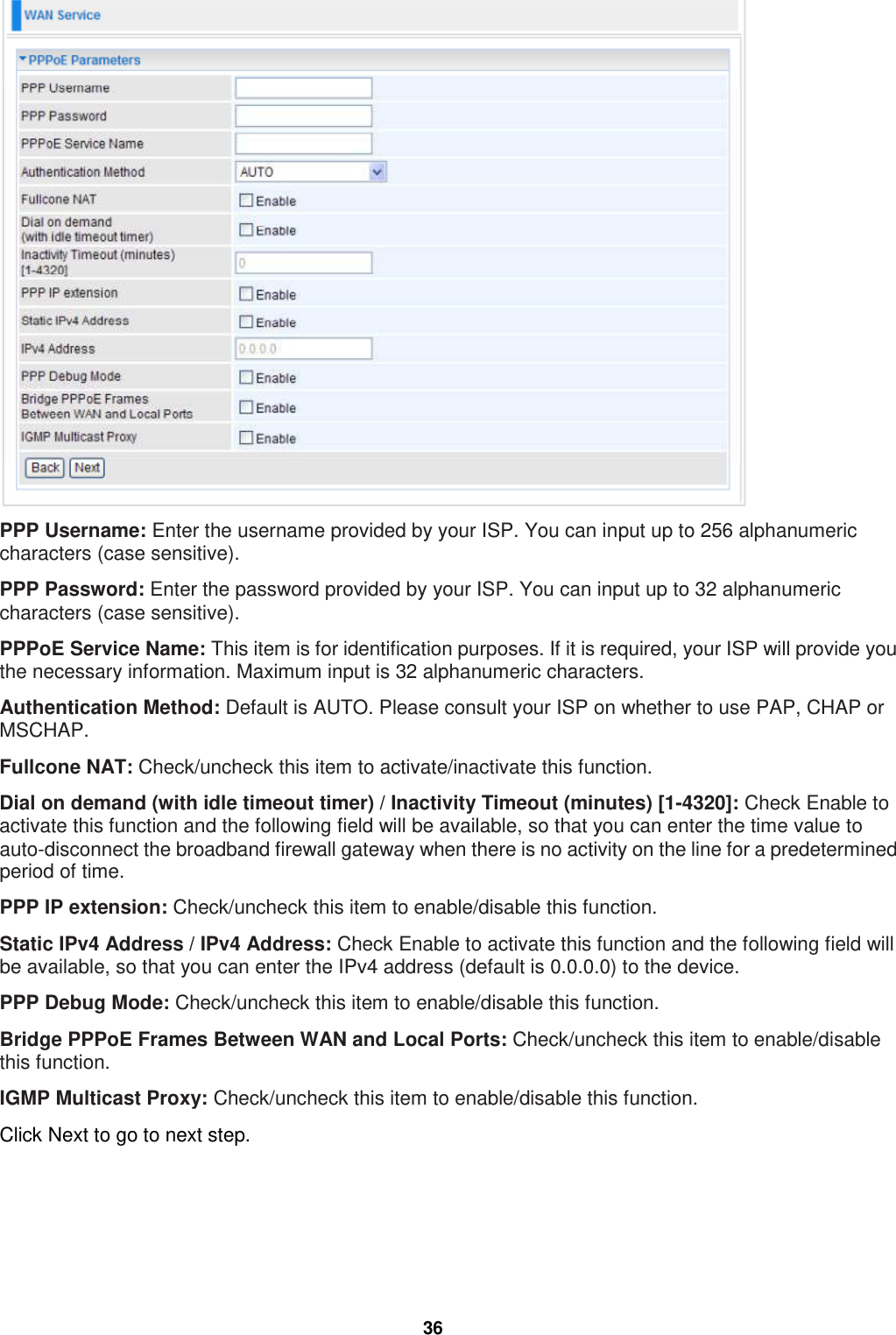  36  PPP Username: Enter the username provided by your ISP. You can input up to 256 alphanumeric characters (case sensitive).  PPP Password: Enter the password provided by your ISP. You can input up to 32 alphanumeric characters (case sensitive). PPPoE Service Name: This item is for identification purposes. If it is required, your ISP will provide you the necessary information. Maximum input is 32 alphanumeric characters. Authentication Method: Default is AUTO. Please consult your ISP on whether to use PAP, CHAP or MSCHAP. Fullcone NAT: Check/uncheck this item to activate/inactivate this function. Dial on demand (with idle timeout timer) / Inactivity Timeout (minutes) [1-4320]: Check Enable to activate this function and the following field will be available, so that you can enter the time value to auto-disconnect the broadband firewall gateway when there is no activity on the line for a predetermined period of time. PPP IP extension: Check/uncheck this item to enable/disable this function.  Static IPv4 Address / IPv4 Address: Check Enable to activate this function and the following field will be available, so that you can enter the IPv4 address (default is 0.0.0.0) to the device. PPP Debug Mode: Check/uncheck this item to enable/disable this function.  Bridge PPPoE Frames Between WAN and Local Ports: Check/uncheck this item to enable/disable this function.  IGMP Multicast Proxy: Check/uncheck this item to enable/disable this function.  Click Next to go to next step. 
