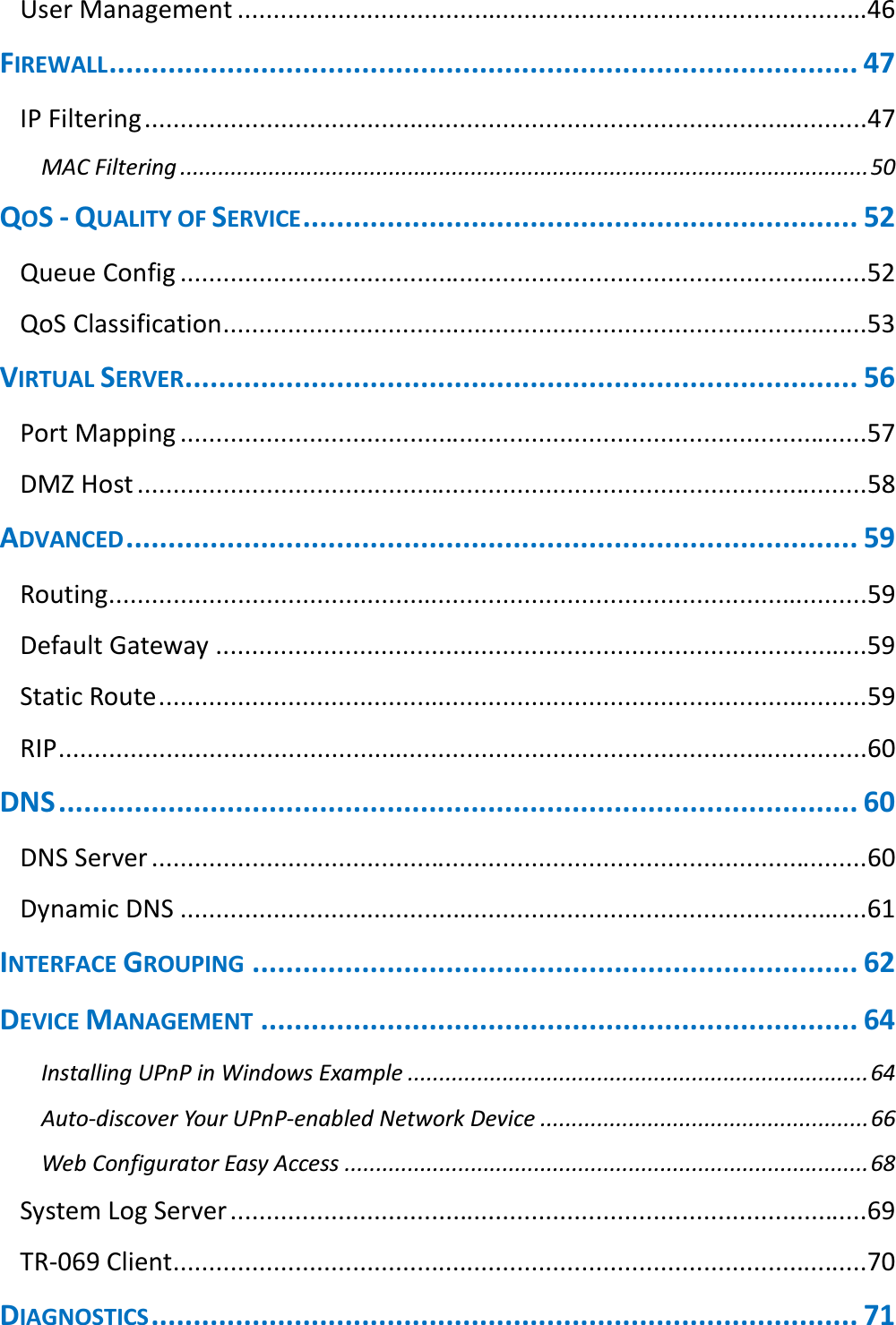  User Management ........................................................................................46 FIREWALL ......................................................................................... 47 IP Filtering .....................................................................................................47 MAC Filtering ............................................................................................................. 50 QOS - QUALITY OF SERVICE .................................................................. 52 Queue Config ................................................................................................52 QoS Classification ..........................................................................................53 VIRTUAL SERVER ................................................................................ 56 Port Mapping ................................................................................................57 DMZ Host ......................................................................................................58 ADVANCED ....................................................................................... 59 Routing..........................................................................................................59 Default Gateway ...........................................................................................59 Static Route ...................................................................................................59 RIP .................................................................................................................60 DNS ............................................................................................... 60 DNS Server ....................................................................................................60 Dynamic DNS ................................................................................................61 INTERFACE GROUPING ........................................................................ 62 DEVICE MANAGEMENT ....................................................................... 64 Installing UPnP in Windows Example ......................................................................... 64 Auto-discover Your UPnP-enabled Network Device .................................................... 66 Web Configurator Easy Access ................................................................................... 68 System Log Server .........................................................................................69 TR-069 Client .................................................................................................70 DIAGNOSTICS .................................................................................... 71 