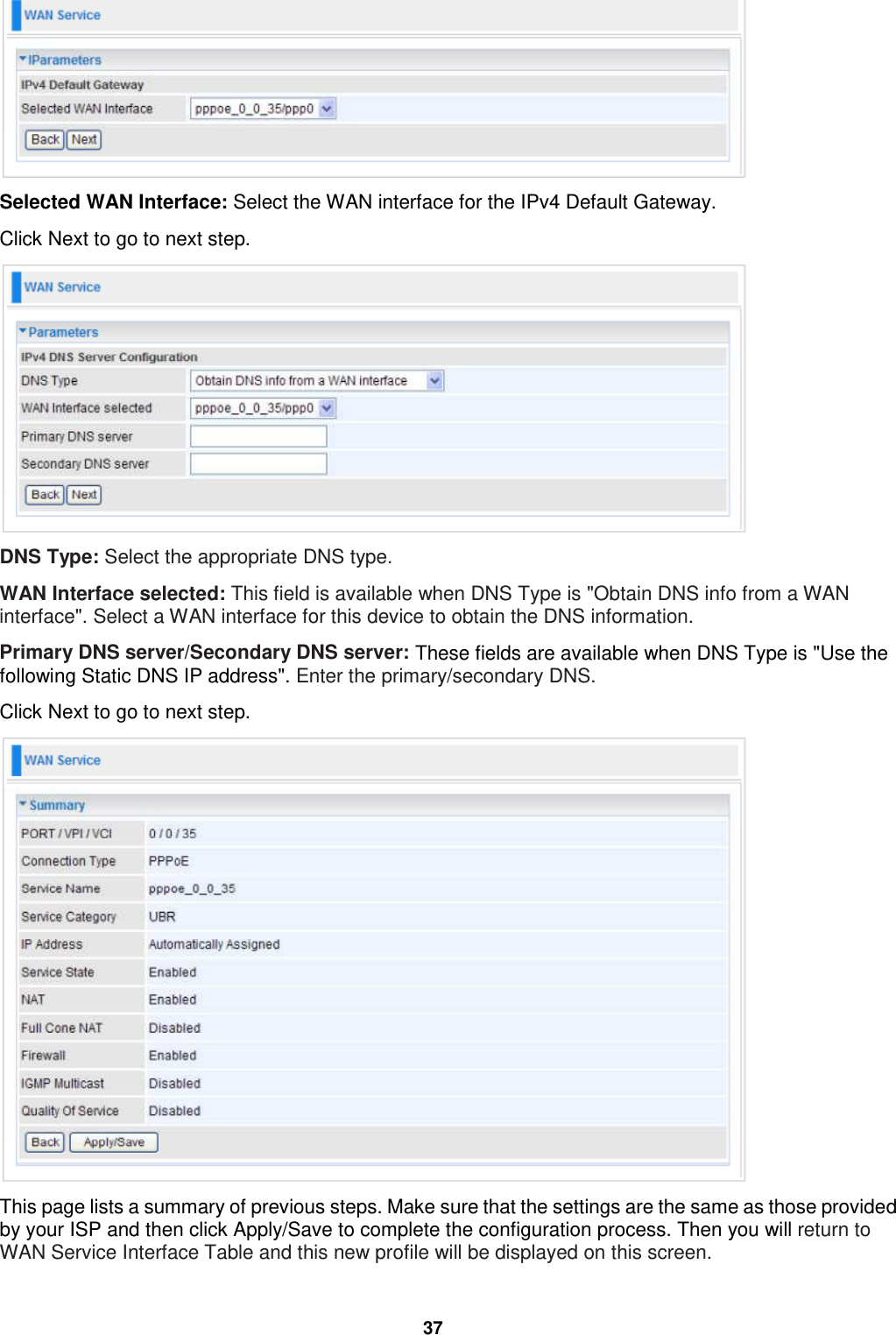  37  Selected WAN Interface: Select the WAN interface for the IPv4 Default Gateway. Click Next to go to next step.  DNS Type: Select the appropriate DNS type.  WAN Interface selected: This field is available when DNS Type is &quot;Obtain DNS info from a WAN interface&quot;. Select a WAN interface for this device to obtain the DNS information. Primary DNS server/Secondary DNS server: These fields are available when DNS Type is &quot;Use the following Static DNS IP address&quot;. Enter the primary/secondary DNS. Click Next to go to next step.  This page lists a summary of previous steps. Make sure that the settings are the same as those provided by your ISP and then click Apply/Save to complete the configuration process. Then you will return to WAN Service Interface Table and this new profile will be displayed on this screen. 