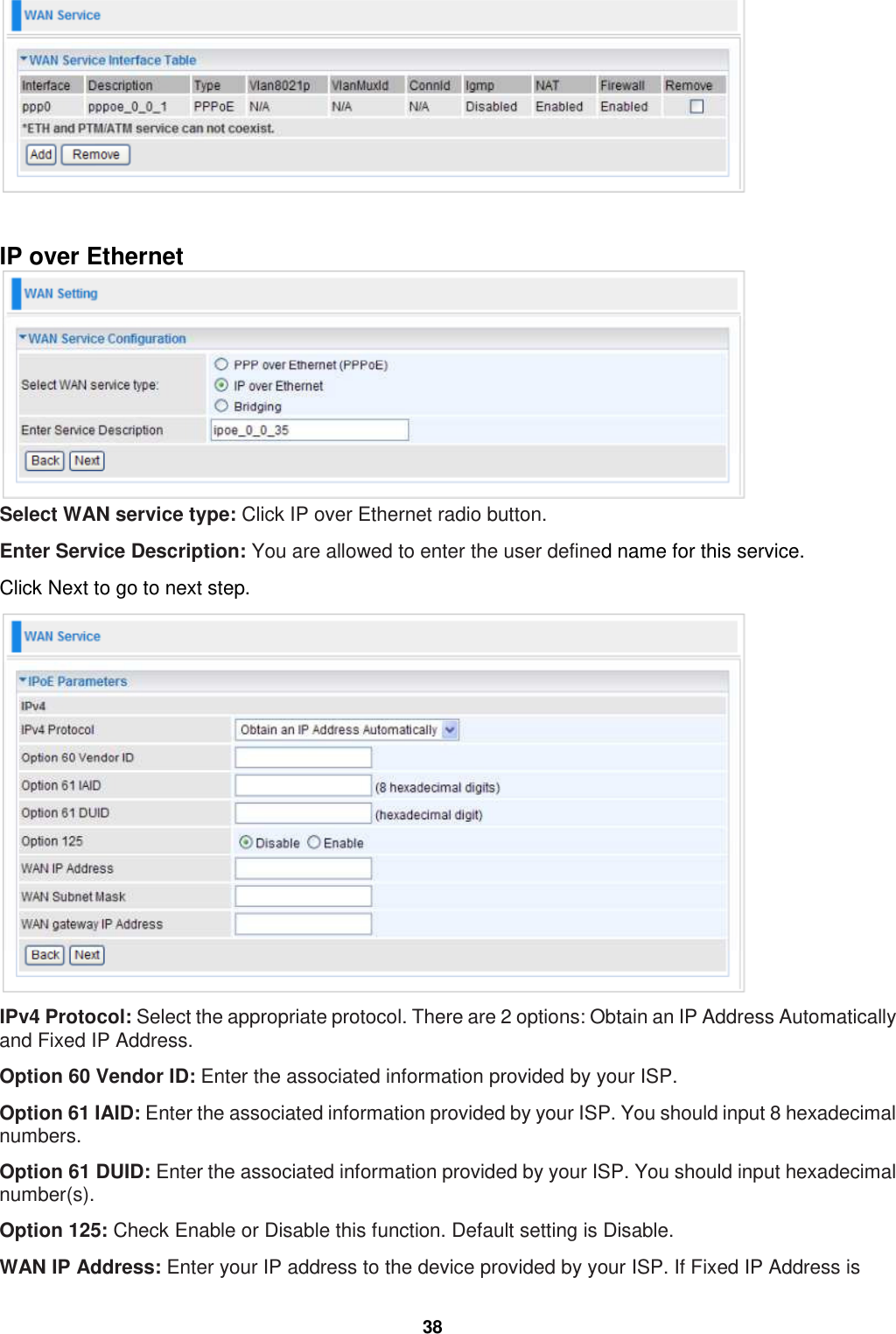  38   IP over Ethernet  Select WAN service type: Click IP over Ethernet radio button. Enter Service Description: You are allowed to enter the user defined name for this service. Click Next to go to next step.  IPv4 Protocol: Select the appropriate protocol. There are 2 options: Obtain an IP Address Automatically and Fixed IP Address. Option 60 Vendor ID: Enter the associated information provided by your ISP.  Option 61 IAID: Enter the associated information provided by your ISP. You should input 8 hexadecimal numbers. Option 61 DUID: Enter the associated information provided by your ISP. You should input hexadecimal number(s). Option 125: Check Enable or Disable this function. Default setting is Disable. WAN IP Address: Enter your IP address to the device provided by your ISP. If Fixed IP Address is 