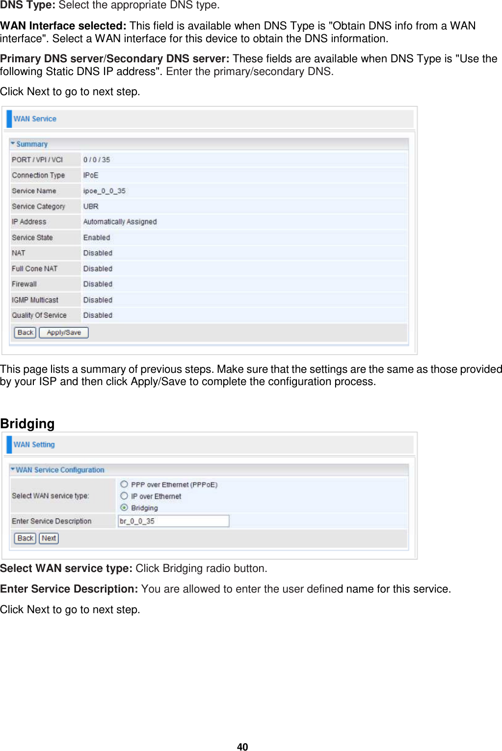  40 DNS Type: Select the appropriate DNS type.  WAN Interface selected: This field is available when DNS Type is &quot;Obtain DNS info from a WAN interface&quot;. Select a WAN interface for this device to obtain the DNS information. Primary DNS server/Secondary DNS server: These fields are available when DNS Type is &quot;Use the following Static DNS IP address&quot;. Enter the primary/secondary DNS. Click Next to go to next step.  This page lists a summary of previous steps. Make sure that the settings are the same as those provided by your ISP and then click Apply/Save to complete the configuration process.   Bridging  Select WAN service type: Click Bridging radio button. Enter Service Description: You are allowed to enter the user defined name for this service. Click Next to go to next step. 