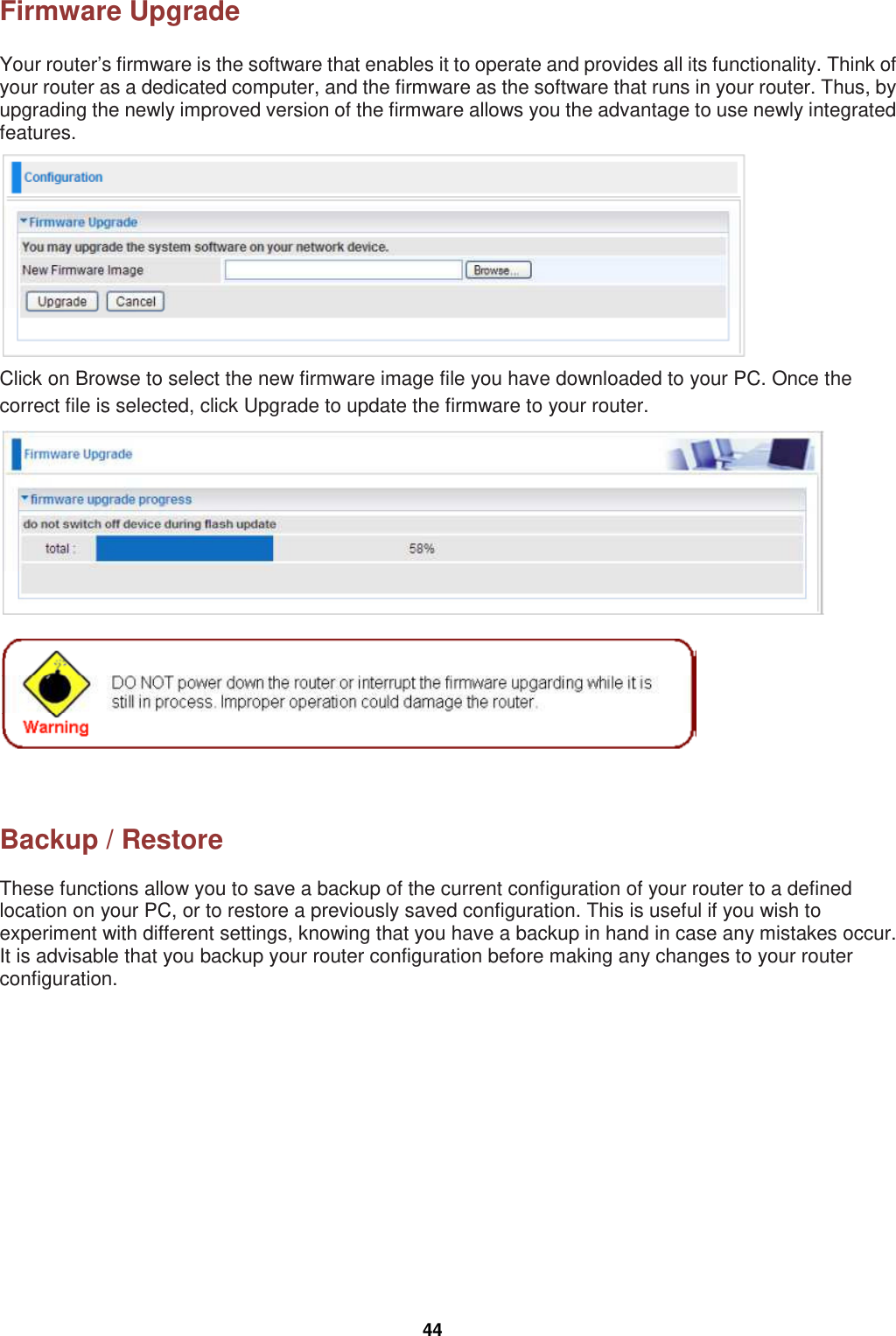  44 Firmware Upgrade Your router’s firmware is the software that enables it to operate and provides all its functionality. Think of your router as a dedicated computer, and the firmware as the software that runs in your router. Thus, by upgrading the newly improved version of the firmware allows you the advantage to use newly integrated features.  Click on Browse to select the new firmware image file you have downloaded to your PC. Once the correct file is selected, click Upgrade to update the firmware to your router.      Backup / Restore These functions allow you to save a backup of the current configuration of your router to a defined location on your PC, or to restore a previously saved configuration. This is useful if you wish to experiment with different settings, knowing that you have a backup in hand in case any mistakes occur. It is advisable that you backup your router configuration before making any changes to your router configuration. 