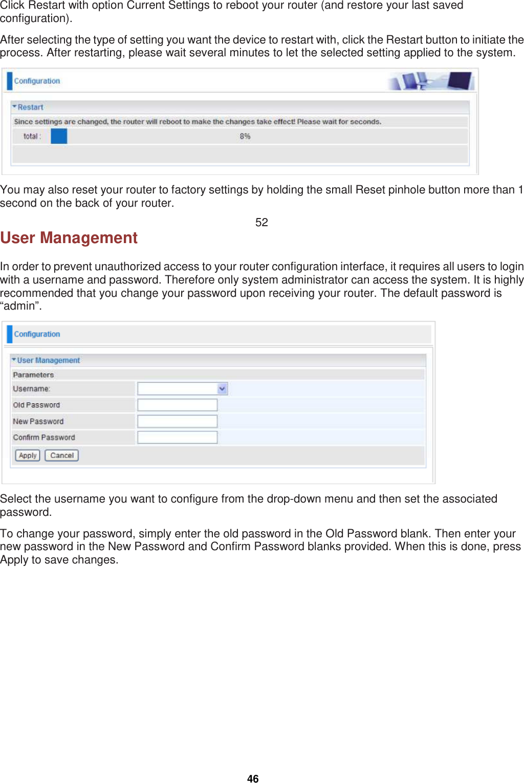  46 Click Restart with option Current Settings to reboot your router (and restore your last saved configuration). After selecting the type of setting you want the device to restart with, click the Restart button to initiate the process. After restarting, please wait several minutes to let the selected setting applied to the system.  You may also reset your router to factory settings by holding the small Reset pinhole button more than 1 second on the back of your router. 52 User Management In order to prevent unauthorized access to your router configuration interface, it requires all users to login with a username and password. Therefore only system administrator can access the system. It is highly recommended that you change your password upon receiving your router. The default password is “admin”.  Select the username you want to configure from the drop-down menu and then set the associated password. To change your password, simply enter the old password in the Old Password blank. Then enter your new password in the New Password and Confirm Password blanks provided. When this is done, press Apply to save changes.    