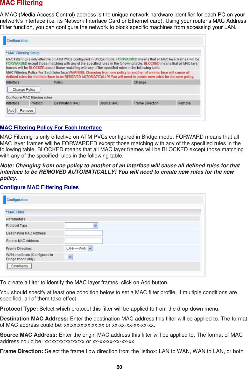  50 MAC Filtering A MAC (Media Access Control) address is the unique network hardware identifier for each PC on your network’s interface (i.e. its Network Interface Card or Ethernet card). Using your router’s MAC Address Filter function, you can configure the network to block specific machines from accessing your LAN.  MAC Filtering Policy For Each Interface MAC Filtering is only effective on ATM PVCs configured in Bridge mode. FORWARD means that all MAC layer frames will be FORWARDED except those matching with any of the specified rules in the following table. BLOCKED means that all MAC layer frames will be BLOCKED except those matching with any of the specified rules in the following table. Note: Changing from one policy to another of an interface will cause all defined rules for that interface to be REMOVED AUTOMATICALLY! You will need to create new rules for the new policy. Configure MAC Filtering Rules  To create a filter to identify the MAC layer frames, click on Add button.  You should specify at least one condition below to set a MAC filter profile. If multiple conditions are specified, all of them take effect. Protocol Type: Select which protocol this filter will be applied to from the drop-down menu.  Destination MAC Address: Enter the destination MAC address this filter will be applied to. The format of MAC address could be: xx:xx:xx:xx:xx:xx or xx-xx-xx-xx-xx-xx. Source MAC Address: Enter the origin MAC address this filter will be applied to. The format of MAC address could be: xx:xx:xx:xx:xx:xx or xx-xx-xx-xx-xx-xx. Frame Direction: Select the frame flow direction from the listbox: LAN to WAN, WAN to LAN, or both 