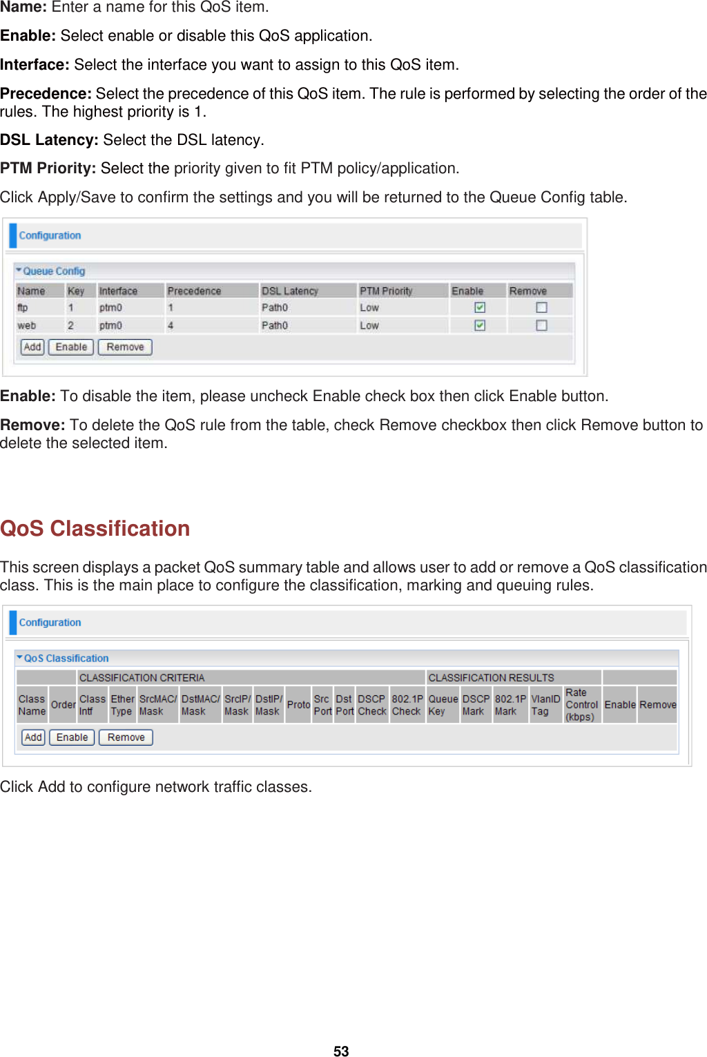  53 Name: Enter a name for this QoS item. Enable: Select enable or disable this QoS application. Interface: Select the interface you want to assign to this QoS item.  Precedence: Select the precedence of this QoS item. The rule is performed by selecting the order of the rules. The highest priority is 1. DSL Latency: Select the DSL latency.  PTM Priority: Select the priority given to fit PTM policy/application. Click Apply/Save to confirm the settings and you will be returned to the Queue Config table.  Enable: To disable the item, please uncheck Enable check box then click Enable button. Remove: To delete the QoS rule from the table, check Remove checkbox then click Remove button to delete the selected item.    QoS Classification This screen displays a packet QoS summary table and allows user to add or remove a QoS classification class. This is the main place to configure the classification, marking and queuing rules.  Click Add to configure network traffic classes. 