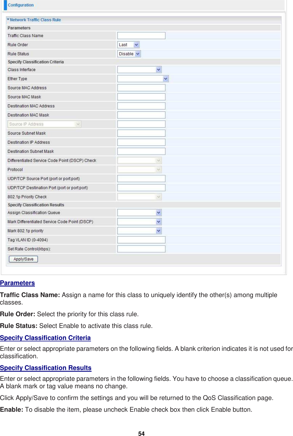 54  Parameters Traffic Class Name: Assign a name for this class to uniquely identify the other(s) among multiple classes. Rule Order: Select the priority for this class rule. Rule Status: Select Enable to activate this class rule. Specify Classification Criteria Enter or select appropriate parameters on the following fields. A blank criterion indicates it is not used for classification. Specify Classification Results Enter or select appropriate parameters in the following fields. You have to choose a classification queue. A blank mark or tag value means no change. Click Apply/Save to confirm the settings and you will be returned to the QoS Classification page. Enable: To disable the item, please uncheck Enable check box then click Enable button. 