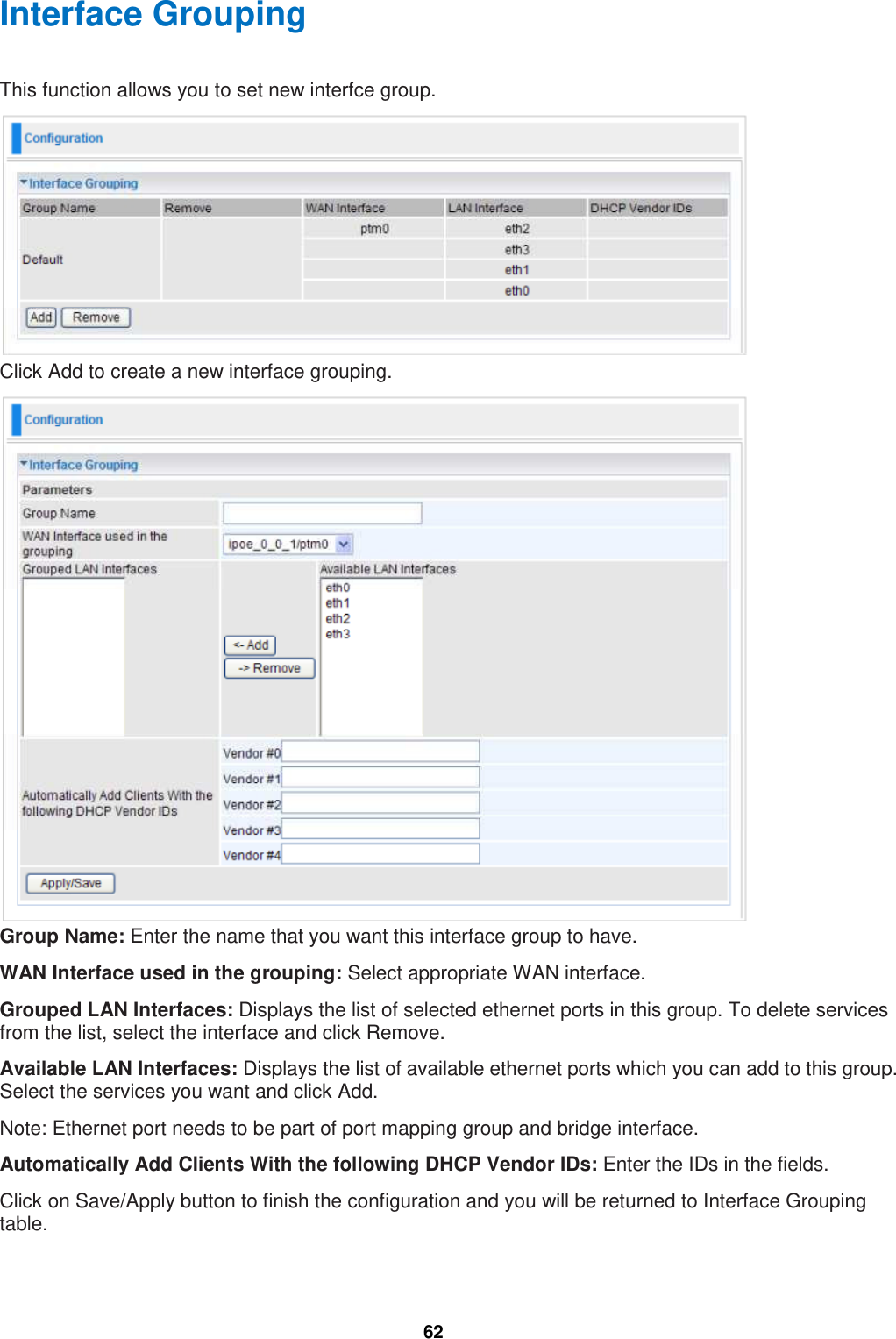  62 Interface Grouping This function allows you to set new interfce group.  Click Add to create a new interface grouping.  Group Name: Enter the name that you want this interface group to have. WAN Interface used in the grouping: Select appropriate WAN interface. Grouped LAN Interfaces: Displays the list of selected ethernet ports in this group. To delete services from the list, select the interface and click Remove. Available LAN Interfaces: Displays the list of available ethernet ports which you can add to this group. Select the services you want and click Add. Note: Ethernet port needs to be part of port mapping group and bridge interface.  Automatically Add Clients With the following DHCP Vendor IDs: Enter the IDs in the fields. Click on Save/Apply button to finish the configuration and you will be returned to Interface Grouping table. 