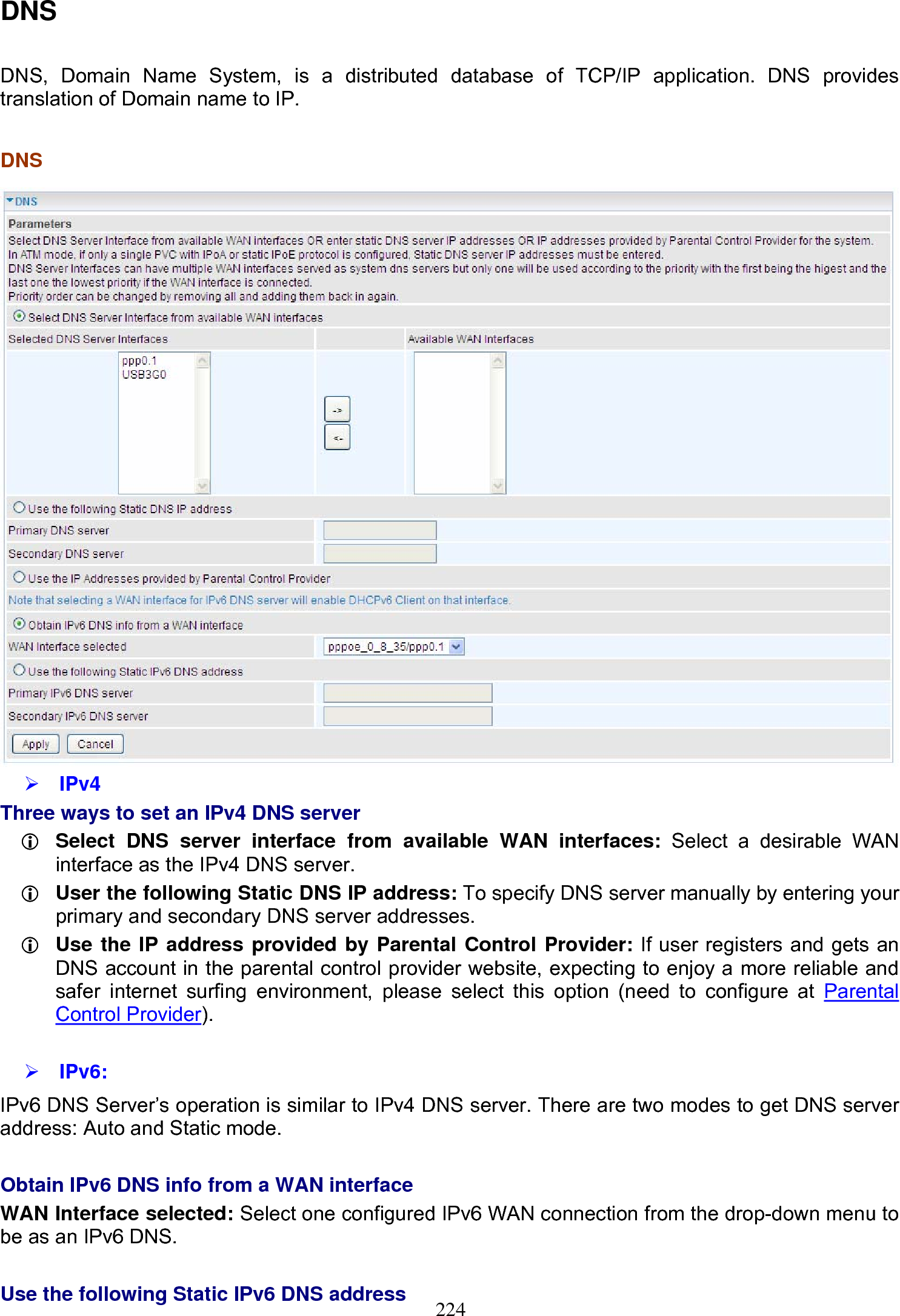 224 DNS  DNS, Domain Name System, is a distributed database of TCP/IP application. DNS provides translation of Domain name to IP.   DNS   ¾ IPv4 Three ways to set an IPv4 DNS server L Select DNS server interface from available WAN interfaces: Select a desirable WAN interface as the IPv4 DNS server. L User the following Static DNS IP address: To specify DNS server manually by entering your primary and secondary DNS server addresses. L Use the IP address provided by Parental Control Provider: If user registers and gets an DNS account in the parental control provider website, expecting to enjoy a more reliable and safer internet surfing environment, please select this option (need to configure at Parental Control Provider).  ¾ IPv6: IPv6 DNS Server’s operation is similar to IPv4 DNS server. There are two modes to get DNS server address: Auto and Static mode.  Obtain IPv6 DNS info from a WAN interface WAN Interface selected: Select one configured IPv6 WAN connection from the drop-down menu to be as an IPv6 DNS.   Use the following Static IPv6 DNS address 