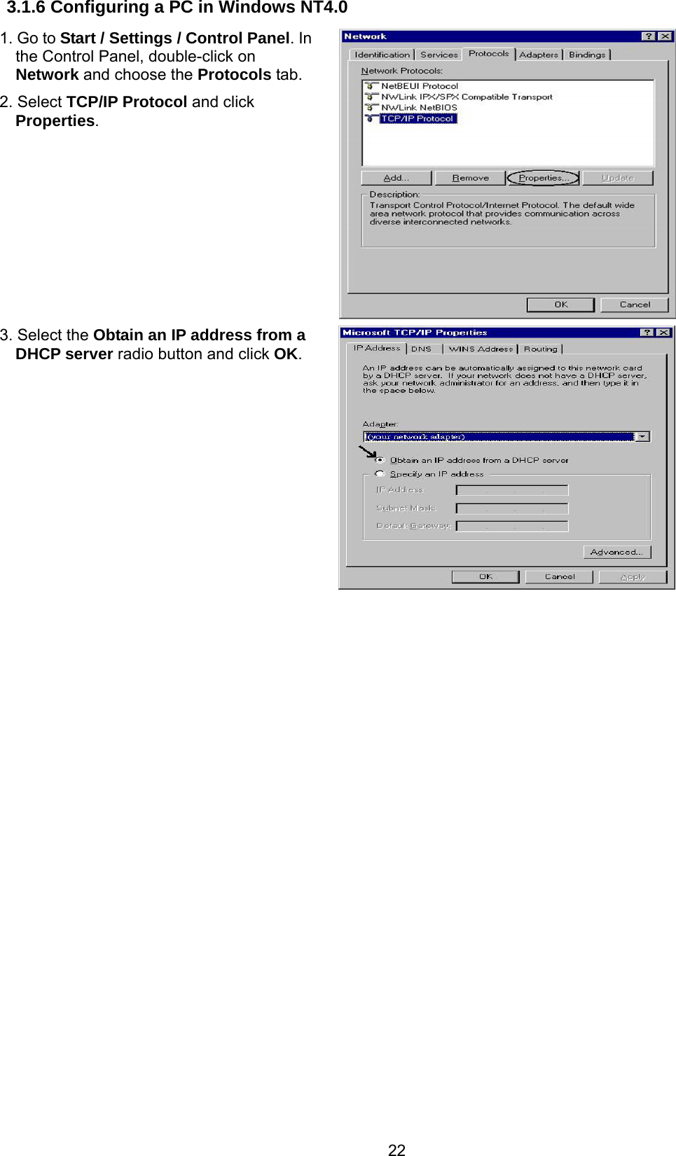 22 3.1.6 Configuring a PC in Windows NT4.0 1. Go to Start / Settings / Control Panel. In the Control Panel, double-click on Network and choose the Protocols tab. 2. Select TCP/IP Protocol and click Properties.   3. Select the Obtain an IP address from a DHCP server radio button and click OK.                    