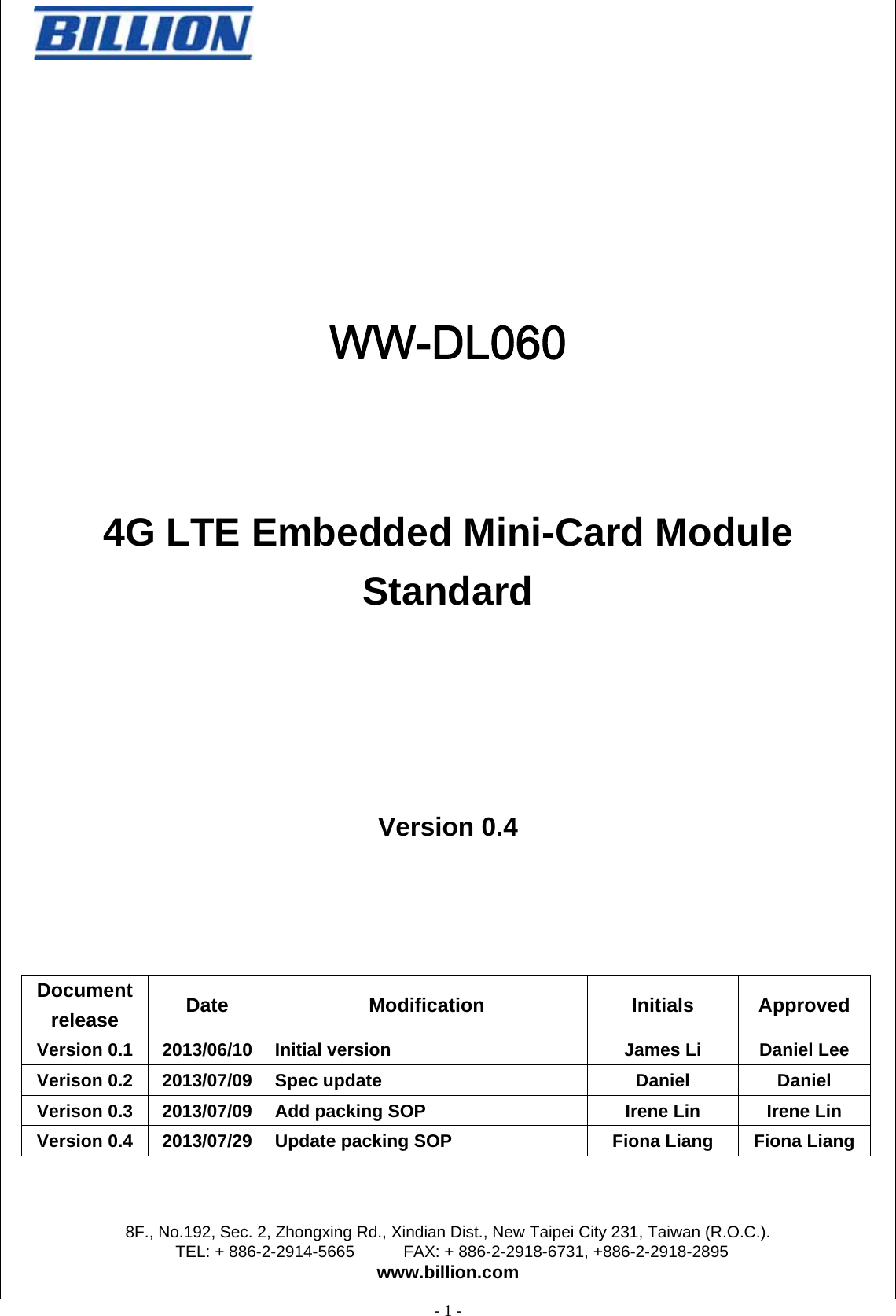                                                  8F., No.192, Sec. 2, Zhongxing Rd., Xindian Dist., New Taipei City 231, Taiwan (R.O.C.). TEL: + 886-2-2914-5665      FAX: + 886-2-2918-6731, +886-2-2918-2895 www.billion.com  - 1 -     WW-DL060   4G LTE Embedded Mini-Card Module Standard     Version 0.4  Document release  Date Modification  Initials Approved Version 0.1  2013/06/10 Initial version  James Li  Daniel Lee Verison 0.2  2013/07/09 Spec update    Daniel  Daniel Verison 0.3  2013/07/09 Add packing SOP  Irene Lin  Irene Lin Version 0.4  2013/07/29 Update packing SOP  Fiona Liang  Fiona Liang 