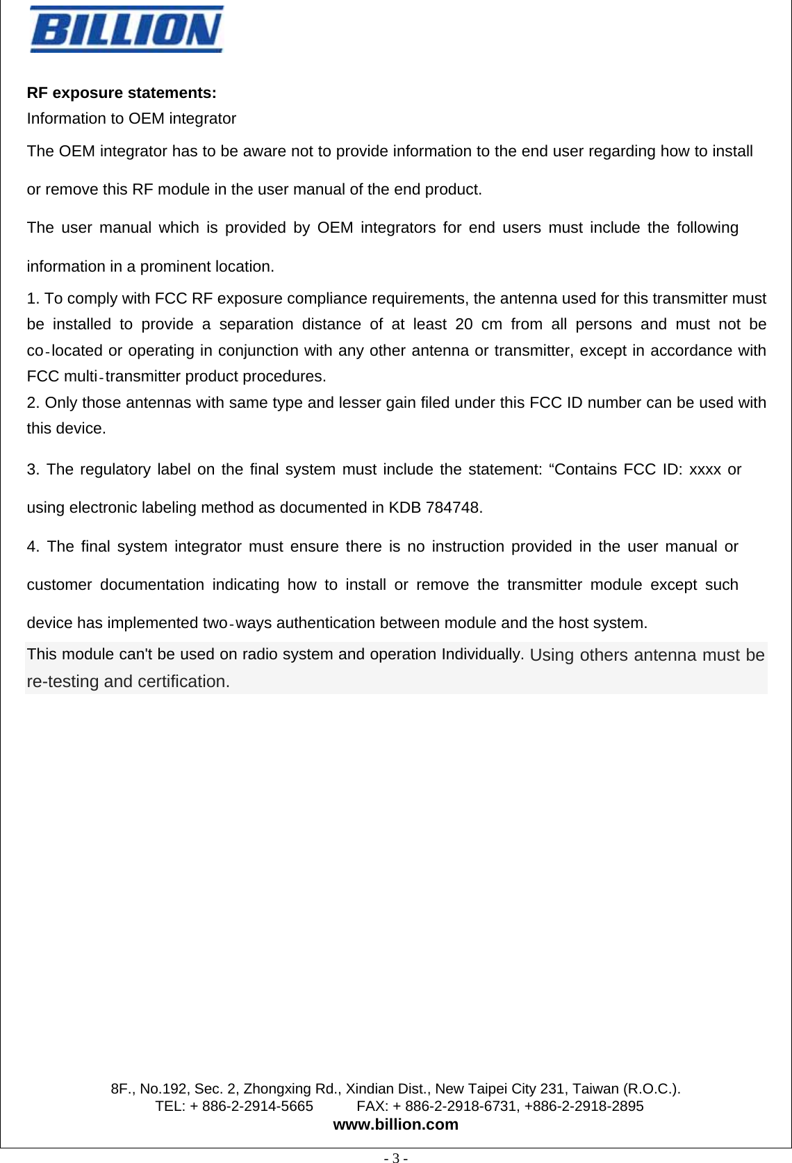                                                  8F., No.192, Sec. 2, Zhongxing Rd., Xindian Dist., New Taipei City 231, Taiwan (R.O.C.). TEL: + 886-2-2914-5665      FAX: + 886-2-2918-6731, +886-2-2918-2895 www.billion.com  - 3 -   RF exposure statements:   Information to OEM integrator The OEM integrator has to be aware not to provide information to the end user regarding how to install or remove this RF module in the user manual of the end product. The user manual which is provided by OEM integrators for end users must include the following information in a prominent location. 1. To comply with FCC RF exposure compliance requirements, the antenna used for this transmitter must be installed to provide a separation distance of at least 20 cm from all persons and must not be co located or operating in conjunction with any other antenna or transmitter, except in accordance with FCC multi transmitter product procedures. 2. Only those antennas with same type and lesser gain filed under this FCC ID number can be used with this device.  3. The regulatory label on the final system must include the statement: “Contains FCC ID: xxxx or using electronic labeling method as documented in KDB 784748. 4. The final system integrator must ensure there is no instruction provided in the user manual or customer documentation indicating how to install or remove the transmitter module except such device has implemented two ways authentication between module and the host system. This module can&apos;t be used on radio system and operation Individually. Using others antenna must be re-testing and certification.        