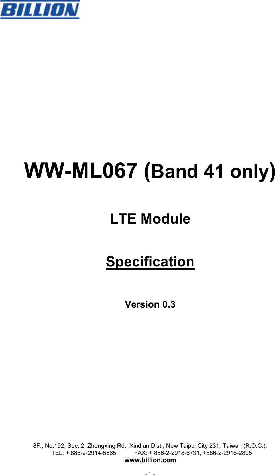   8F., No.192, Sec. 2, Zhongxing Rd., Xindian Dist., New Taipei City 231, Taiwan (R.O.C.). TEL: + 886-2-2914-5665            FAX: + 886-2-2918-6731, +886-2-2918-2895 www.billion.com  - 1 -      WW-ML067 (Band 41 only)  LTE Module  Specification  Version 0.3 
