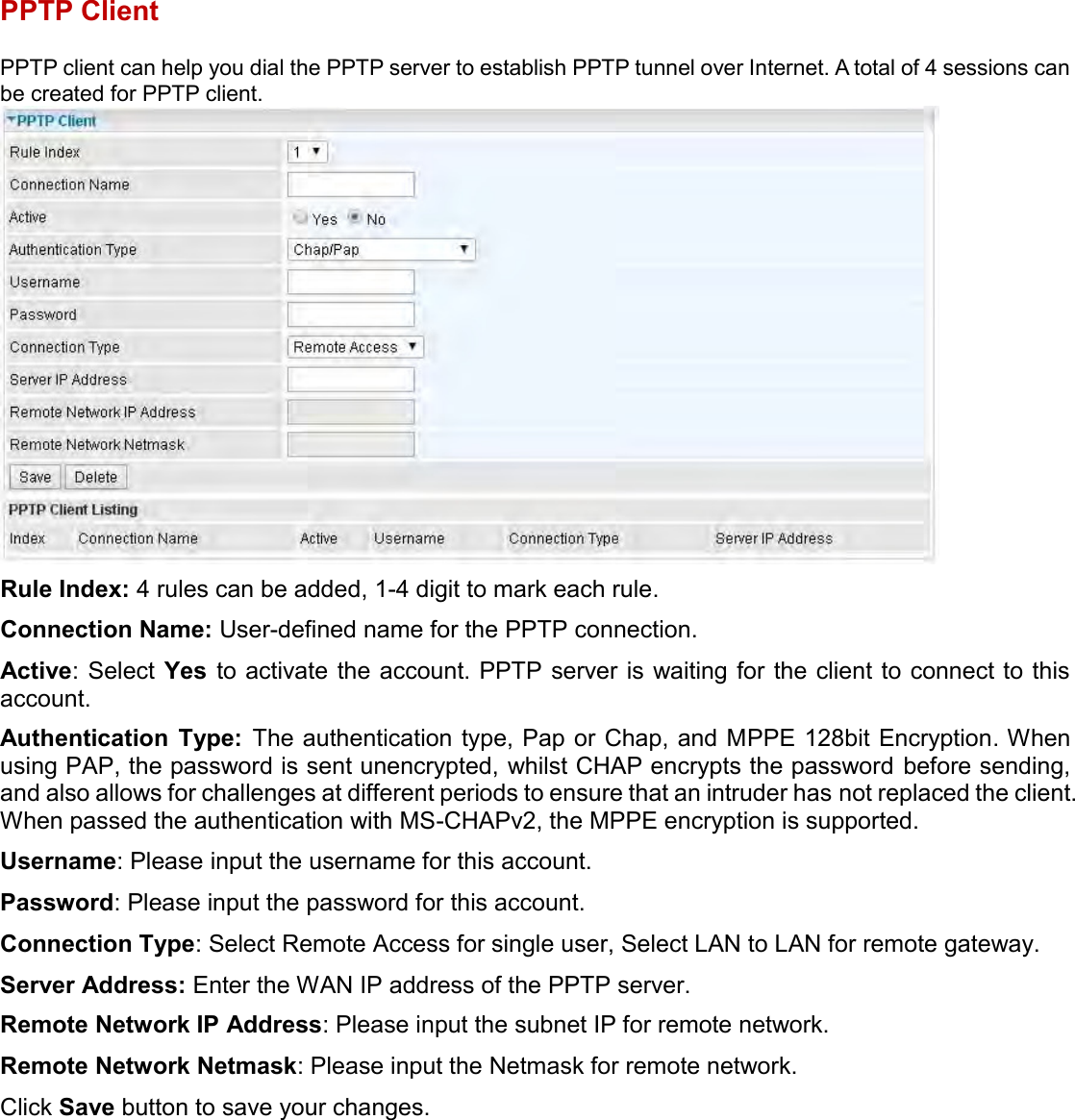    PPTP Client PPTP client can help you dial the PPTP server to establish PPTP tunnel over Internet. A total of 4 sessions can be created for PPTP client.  Rule Index: 4 rules can be added, 1-4 digit to mark each rule. Connection Name: User-defined name for the PPTP connection. Active: Select  Yes  to activate the account. PPTP server is waiting for the client to connect to this account. Authentication  Type:  The authentication type, Pap or Chap, and MPPE 128bit Encryption. When using PAP, the password is sent unencrypted, whilst CHAP encrypts the password before sending, and also allows for challenges at different periods to ensure that an intruder has not replaced the client. When passed the authentication with MS-CHAPv2, the MPPE encryption is supported. Username: Please input the username for this account. Password: Please input the password for this account. Connection Type: Select Remote Access for single user, Select LAN to LAN for remote gateway. Server Address: Enter the WAN IP address of the PPTP server. Remote Network IP Address: Please input the subnet IP for remote network. Remote Network Netmask: Please input the Netmask for remote network. Click Save button to save your changes.   