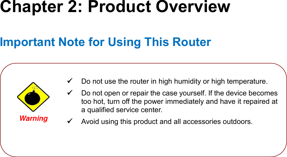    Chapter 2: Product Overview Important Note for Using This Router              Do not use the router in high humidity or high temperature.  Do not open or repair the case yourself. If the device becomes too hot, turn off the power immediately and have it repaired at a qualified service center.   Avoid using this product and all accessories outdoors.  Warning  