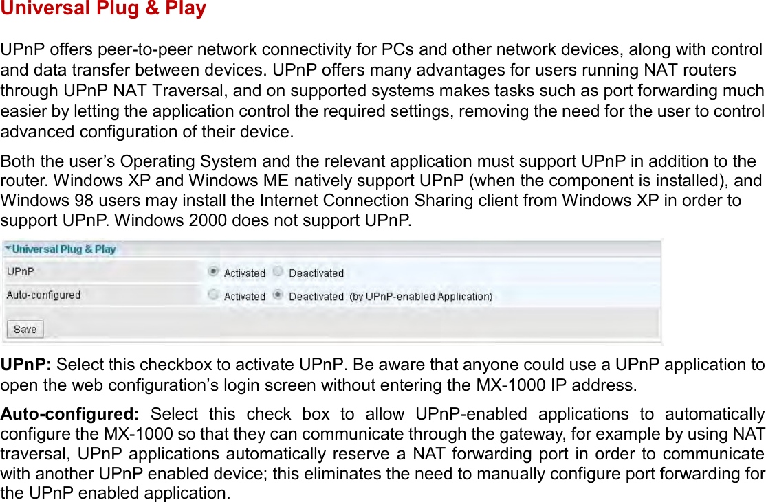    Universal Plug &amp; Play UPnP offers peer-to-peer network connectivity for PCs and other network devices, along with control and data transfer between devices. UPnP offers many advantages for users running NAT routers through UPnP NAT Traversal, and on supported systems makes tasks such as port forwarding much easier by letting the application control the required settings, removing the need for the user to control advanced configuration of their device. Both the user’s Operating System and the relevant application must support UPnP in addition to the router. Windows XP and Windows ME natively support UPnP (when the component is installed), and Windows 98 users may install the Internet Connection Sharing client from Windows XP in order to support UPnP. Windows 2000 does not support UPnP.  UPnP: Select this checkbox to activate UPnP. Be aware that anyone could use a UPnP application to open the web configuration’s login screen without entering the MX-1000 IP address. Auto-configured:  Select  this  check  box  to  allow  UPnP-enabled  applications  to  automatically configure the MX-1000 so that they can communicate through the gateway, for example by using NAT traversal, UPnP applications  automatically reserve a  NAT forwarding port  in order  to communicate with another UPnP enabled device; this eliminates the need to manually configure port forwarding for the UPnP enabled application.   