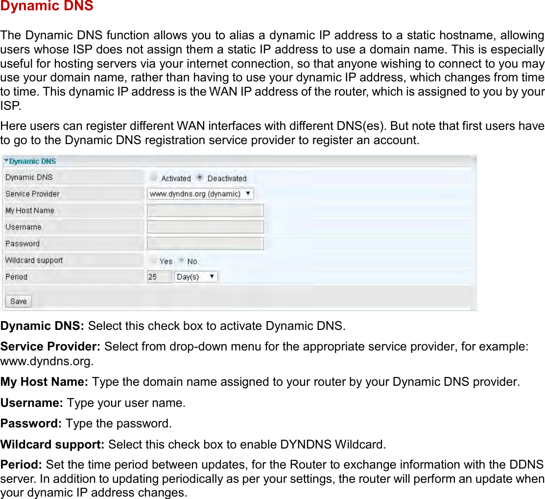    Dynamic DNS The Dynamic DNS function allows you to alias a dynamic IP address to a static hostname, allowing users whose ISP does not assign them a static IP address to use a domain name. This is especially useful for hosting servers via your internet connection, so that anyone wishing to connect to you may use your domain name, rather than having to use your dynamic IP address, which changes from time to time. This dynamic IP address is the WAN IP address of the router, which is assigned to you by your ISP. Here users can register different WAN interfaces with different DNS(es). But note that first users have to go to the Dynamic DNS registration service provider to register an account.  Dynamic DNS: Select this check box to activate Dynamic DNS. Service Provider: Select from drop-down menu for the appropriate service provider, for example: www.dyndns.org. My Host Name: Type the domain name assigned to your router by your Dynamic DNS provider. Username: Type your user name. Password: Type the password. Wildcard support: Select this check box to enable DYNDNS Wildcard. Period: Set the time period between updates, for the Router to exchange information with the DDNS server. In addition to updating periodically as per your settings, the router will perform an update when your dynamic IP address changes.   