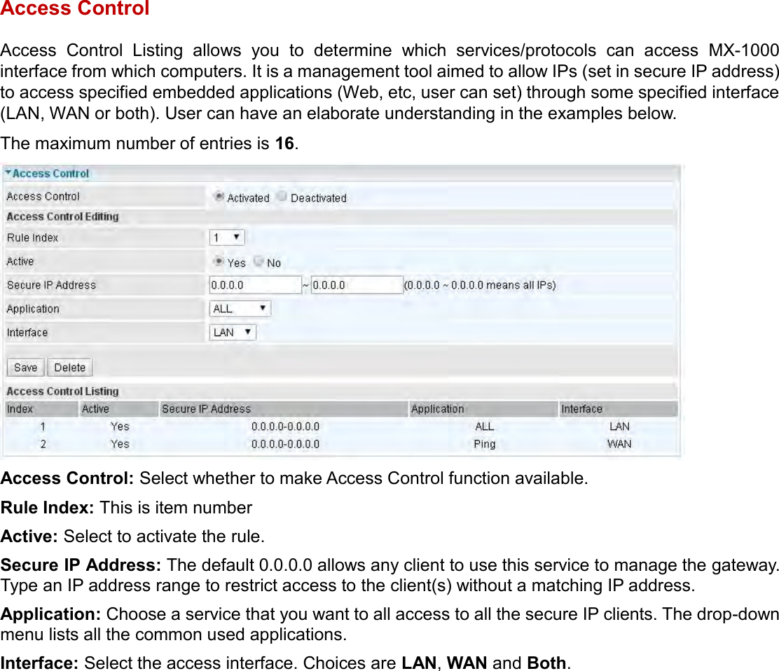    Access Control Access  Control  Listing  allows  you  to  determine  which  services/protocols  can  access  MX-1000 interface from which computers. It is a management tool aimed to allow IPs (set in secure IP address) to access specified embedded applications (Web, etc, user can set) through some specified interface (LAN, WAN or both). User can have an elaborate understanding in the examples below. The maximum number of entries is 16.  Access Control: Select whether to make Access Control function available. Rule Index: This is item number Active: Select to activate the rule. Secure IP Address: The default 0.0.0.0 allows any client to use this service to manage the gateway. Type an IP address range to restrict access to the client(s) without a matching IP address. Application: Choose a service that you want to all access to all the secure IP clients. The drop-down menu lists all the common used applications. Interface: Select the access interface. Choices are LAN, WAN and Both.   
