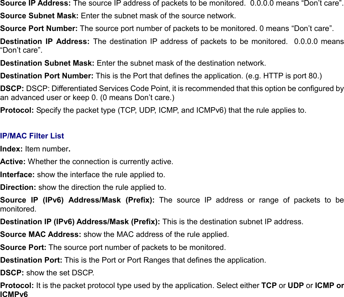   Source IP Address: The source IP address of packets to be monitored.  0.0.0.0 means “Don’t care”. Source Subnet Mask: Enter the subnet mask of the source network. Source Port Number: The source port number of packets to be monitored. 0 means “Don’t care”. Destination  IP  Address:  The  destination  IP  address  of  packets  to  be  monitored.    0.0.0.0  means “Don’t care”. Destination Subnet Mask: Enter the subnet mask of the destination network. Destination Port Number: This is the Port that defines the application. (e.g. HTTP is port 80.) DSCP: DSCP: Differentiated Services Code Point, it is recommended that this option be configured by an advanced user or keep 0. (0 means Don’t care.) Protocol: Specify the packet type (TCP, UDP, ICMP, and ICMPv6) that the rule applies to.  IP/MAC Filter List Index: Item number. Active: Whether the connection is currently active. Interface: show the interface the rule applied to. Direction: show the direction the rule applied to. Source  IP  (IPv6)  Address/Mask  (Prefix):  The  source  IP  address  or  range  of  packets  to  be monitored. Destination IP (IPv6) Address/Mask (Prefix): This is the destination subnet IP address. Source MAC Address: show the MAC address of the rule applied. Source Port: The source port number of packets to be monitored. Destination Port: This is the Port or Port Ranges that defines the application. DSCP: show the set DSCP. Protocol: It is the packet protocol type used by the application. Select either TCP or UDP or ICMP or ICMPv6    