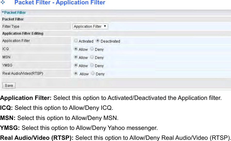     Packet Filter - Application Filter  Application Filter: Select this option to Activated/Deactivated the Application filter. ICQ: Select this option to Allow/Deny ICQ. MSN: Select this option to Allow/Deny MSN. YMSG: Select this option to Allow/Deny Yahoo messenger. Real Audio/Video (RTSP): Select this option to Allow/Deny Real Audio/Video (RTSP).   