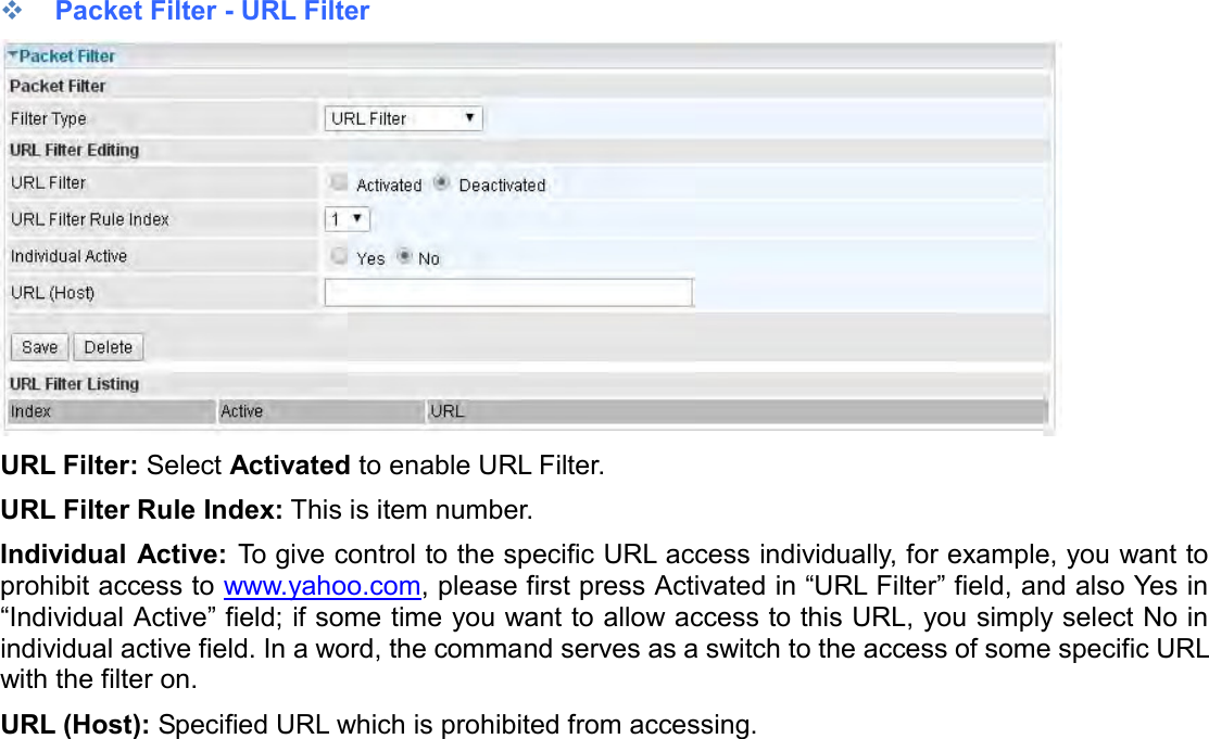     Packet Filter - URL Filter  URL Filter: Select Activated to enable URL Filter. URL Filter Rule Index: This is item number. Individual Active: To give control to the specific URL access individually, for example, you want to prohibit access to www.yahoo.com, please first press Activated in “URL Filter” field, and also Yes in “Individual Active” field; if some time you want to allow access to this URL, you simply select No in individual active field. In a word, the command serves as a switch to the access of some specific URL with the filter on.  URL (Host): Specified URL which is prohibited from accessing.   