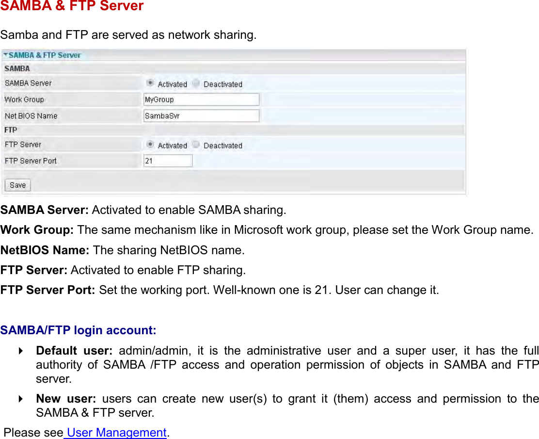    SAMBA &amp; FTP Server Samba and FTP are served as network sharing.   SAMBA Server: Activated to enable SAMBA sharing. Work Group: The same mechanism like in Microsoft work group, please set the Work Group name. NetBIOS Name: The sharing NetBIOS name. FTP Server: Activated to enable FTP sharing. FTP Server Port: Set the working port. Well-known one is 21. User can change it.  SAMBA/FTP login account:   Default  user:  admin/admin,  it  is  the  administrative  user  and  a  super  user,  it  has  the  full authority  of  SAMBA  /FTP  access  and  operation  permission  of  objects  in  SAMBA  and  FTP server.  New  user:  users  can  create  new  user(s)  to  grant  it  (them)  access  and  permission  to  the SAMBA &amp; FTP server.  Please see User Management.   