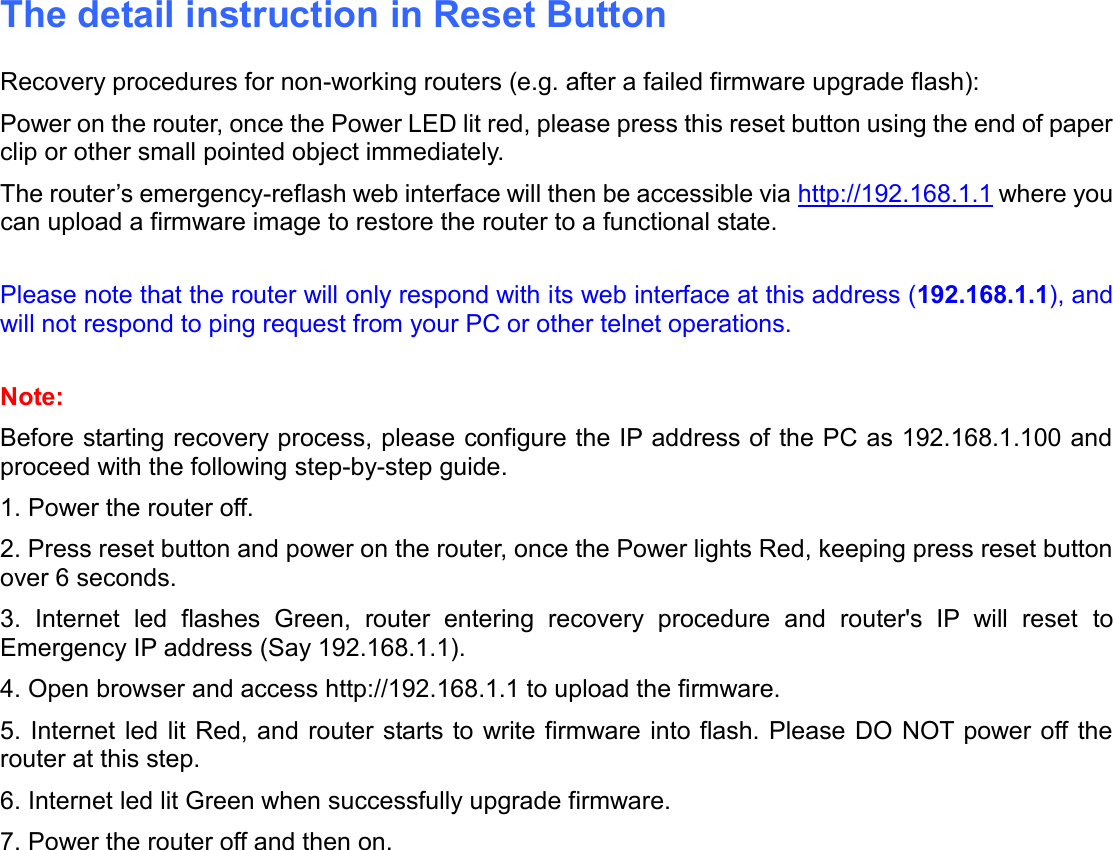    The detail instruction in Reset Button Recovery procedures for non-working routers (e.g. after a failed firmware upgrade flash): Power on the router, once the Power LED lit red, please press this reset button using the end of paper clip or other small pointed object immediately. The router’s emergency-reflash web interface will then be accessible via http://192.168.1.1 where you can upload a firmware image to restore the router to a functional state.  Please note that the router will only respond with its web interface at this address (192.168.1.1), and will not respond to ping request from your PC or other telnet operations.  Note: Before starting recovery process, please configure the IP address of the PC as 192.168.1.100 and proceed with the following step-by-step guide. 1. Power the router off. 2. Press reset button and power on the router, once the Power lights Red, keeping press reset button over 6 seconds. 3.  Internet  led  flashes  Green,  router  entering  recovery  procedure  and  router&apos;s  IP  will  reset  to Emergency IP address (Say 192.168.1.1). 4. Open browser and access http://192.168.1.1 to upload the firmware. 5. Internet  led lit Red, and router starts to write firmware into flash. Please DO  NOT power off the router at this step. 6. Internet led lit Green when successfully upgrade firmware. 7. Power the router off and then on.   