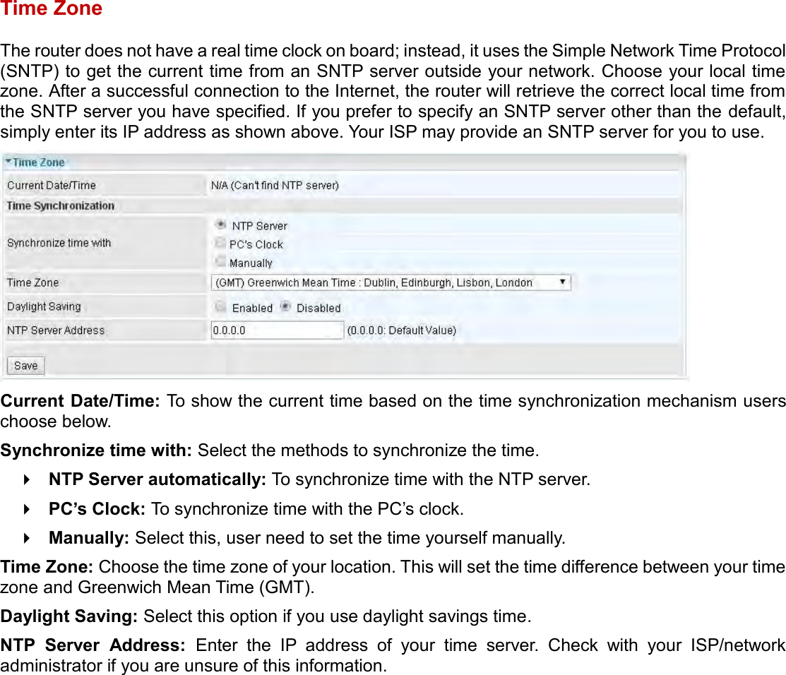    Time Zone The router does not have a real time clock on board; instead, it uses the Simple Network Time Protocol (SNTP) to get the current time from an SNTP server outside your network. Choose your local time zone. After a successful connection to the Internet, the router will retrieve the correct local time from the SNTP server you have specified. If you prefer to specify an SNTP server other than the default, simply enter its IP address as shown above. Your ISP may provide an SNTP server for you to use.  Current Date/Time: To show the current time based on the time synchronization mechanism users choose below. Synchronize time with: Select the methods to synchronize the time.   NTP Server automatically: To synchronize time with the NTP server.  PC’s Clock: To synchronize time with the PC’s clock.  Manually: Select this, user need to set the time yourself manually. Time Zone: Choose the time zone of your location. This will set the time difference between your time zone and Greenwich Mean Time (GMT). Daylight Saving: Select this option if you use daylight savings time. NTP  Server  Address:  Enter  the  IP  address  of  your  time  server.  Check  with  your  ISP/network administrator if you are unsure of this information.      