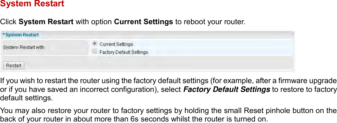    System Restart Click System Restart with option Current Settings to reboot your router.  If you wish to restart the router using the factory default settings (for example, after a firmware upgrade or if you have saved an incorrect configuration), select Factory Default Settings to restore to factory default settings. You may also restore your router to factory settings by holding the small Reset pinhole button on the back of your router in about more than 6s seconds whilst the router is turned on.   