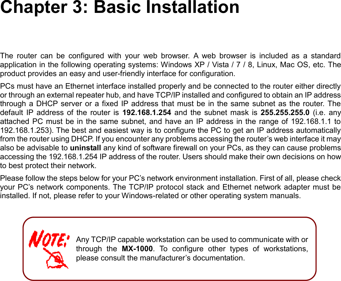    Chapter 3: Basic Installation The  router  can  be  configured  with  your  web  browser.  A  web  browser  is  included  as  a  standard application in the following operating systems: Windows XP / Vista / 7 / 8, Linux, Mac OS, etc. The product provides an easy and user-friendly interface for configuration. PCs must have an Ethernet interface installed properly and be connected to the router either directly or through an external repeater hub, and have TCP/IP installed and configured to obtain an IP address through a DHCP server  or a fixed IP address that must be in the same  subnet  as the  router. The default  IP  address  of  the  router  is  192.168.1.254  and  the  subnet  mask  is  255.255.255.0  (i.e.  any attached PC  must be in the same subnet,  and have  an  IP address in  the  range of 192.168.1.1 to 192.168.1.253). The best and easiest way is to configure the PC to get an IP address automatically from the router using DHCP. If you encounter any problems accessing the router’s web interface it may also be advisable to uninstall any kind of software firewall on your PCs, as they can cause problems accessing the 192.168.1.254 IP address of the router. Users should make their own decisions on how to best protect their network. Please follow the steps below for your PC’s network environment installation. First of all, please check your PC’s network components. The TCP/IP protocol stack and Ethernet network adapter must be installed. If not, please refer to your Windows-related or other operating system manuals.          Any TCP/IP capable workstation can be used to communicate with or through  the  MX-1000.  To  configure  other  types  of  workstations, please consult the manufacturer’s documentation.  