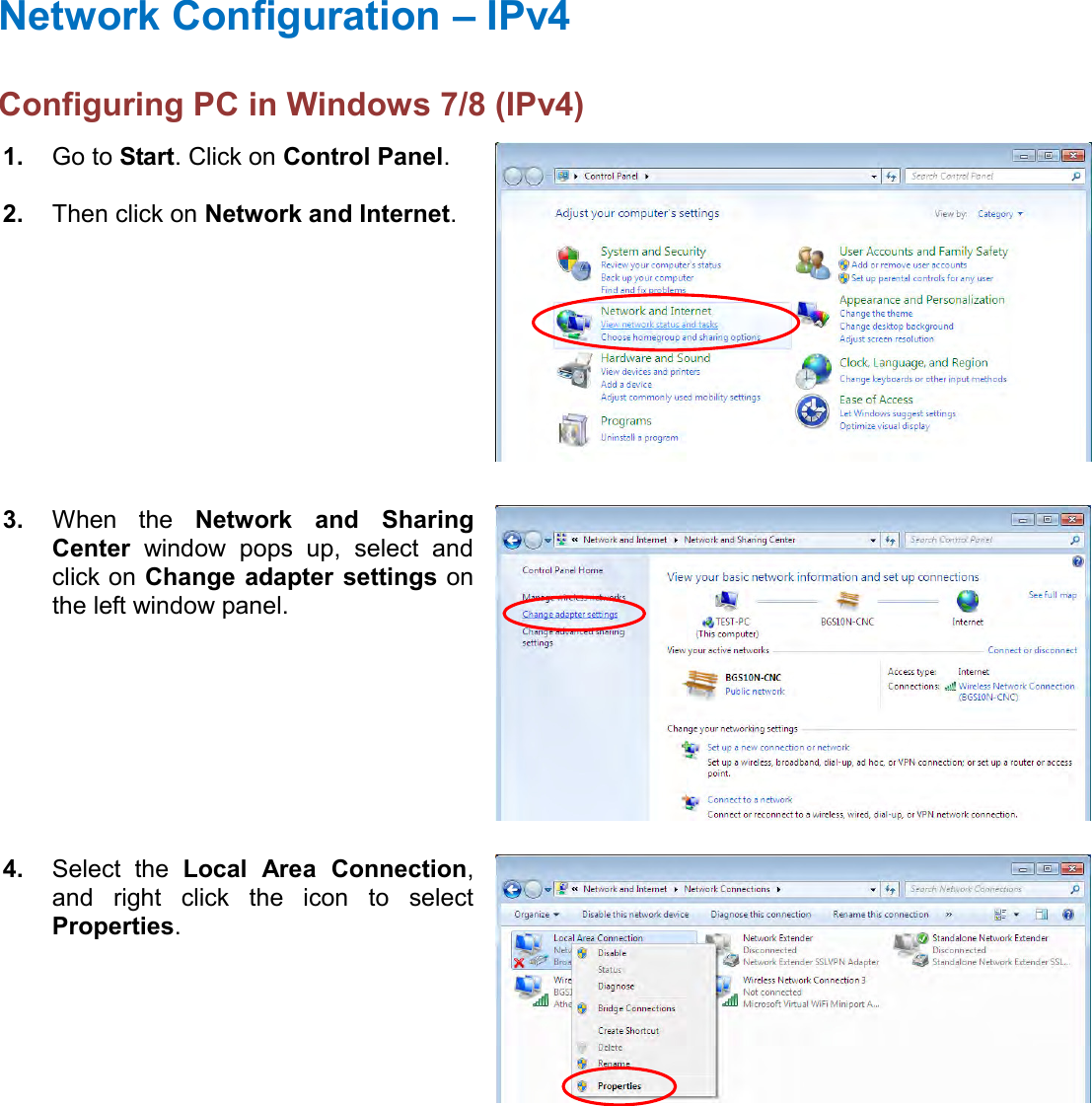    Network Configuration – IPv4 Configuring PC in Windows 7/8 (IPv4)  1. Go to Start. Click on Control Panel.  2. Then click on Network and Internet.  3. When  the  Network  and  Sharing Center  window  pops  up,  select  and click on Change  adapter settings on the left window panel.  4. Select  the  Local  Area  Connection, and  right  click  the  icon  to  select Properties.  