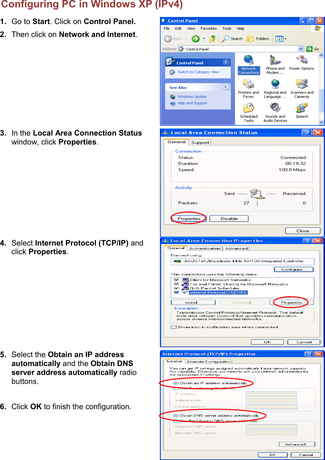    Configuring PC in Windows XP (IPv4) 1. Go to Start. Click on Control Panel. 2. Then click on Network and Internet.   3. In the Local Area Connection Status window, click Properties.  4. Select Internet Protocol (TCP/IP) and click Properties.  5. Select the Obtain an IP address automatically and the Obtain DNS server address automatically radio buttons.  6. Click OK to finish the configuration.   