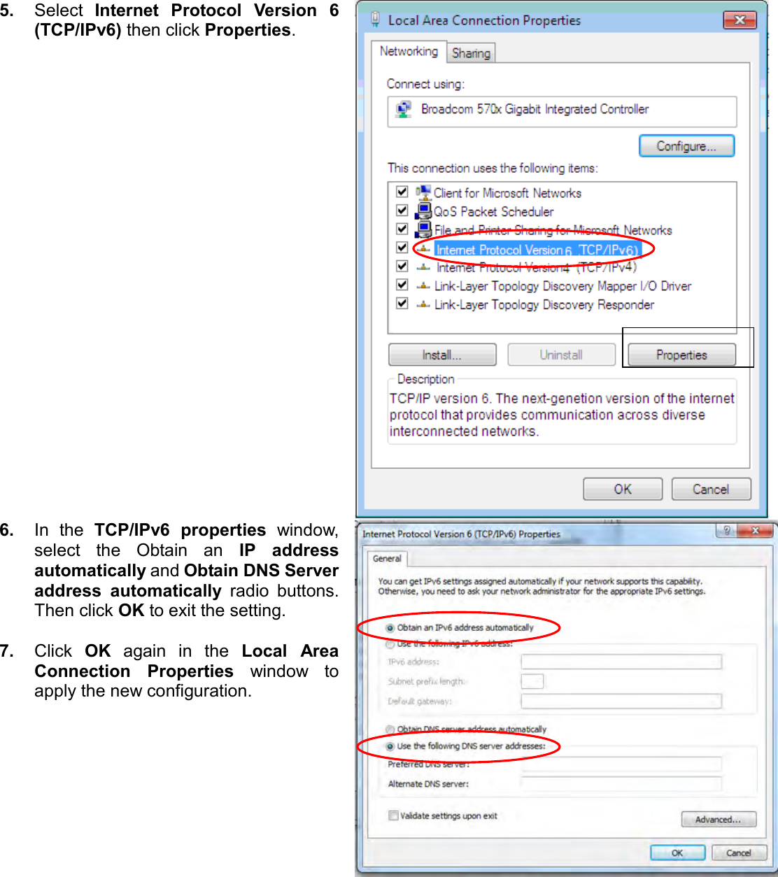   5. Select  Internet  Protocol  Version  6 (TCP/IPv6) then click Properties.  6. In  the  TCP/IPv6  properties  window, select  the  Obtain  an  IP  address automatically and Obtain DNS Server address  automatically  radio  buttons. Then click OK to exit the setting.  7. Click  OK  again  in  the  Local  Area Connection  Properties  window  to apply the new configuration.   
