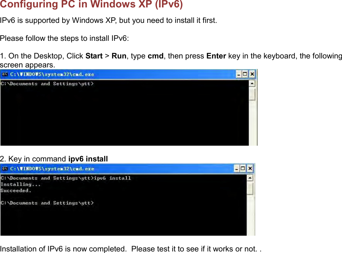    Configuring PC in Windows XP (IPv6) IPv6 is supported by Windows XP, but you need to install it first.  Please follow the steps to install IPv6:  1. On the Desktop, Click Start &gt; Run, type cmd, then press Enter key in the keyboard, the following screen appears.   2. Key in command ipv6 install    Installation of IPv6 is now completed.  Please test it to see if it works or not. .  