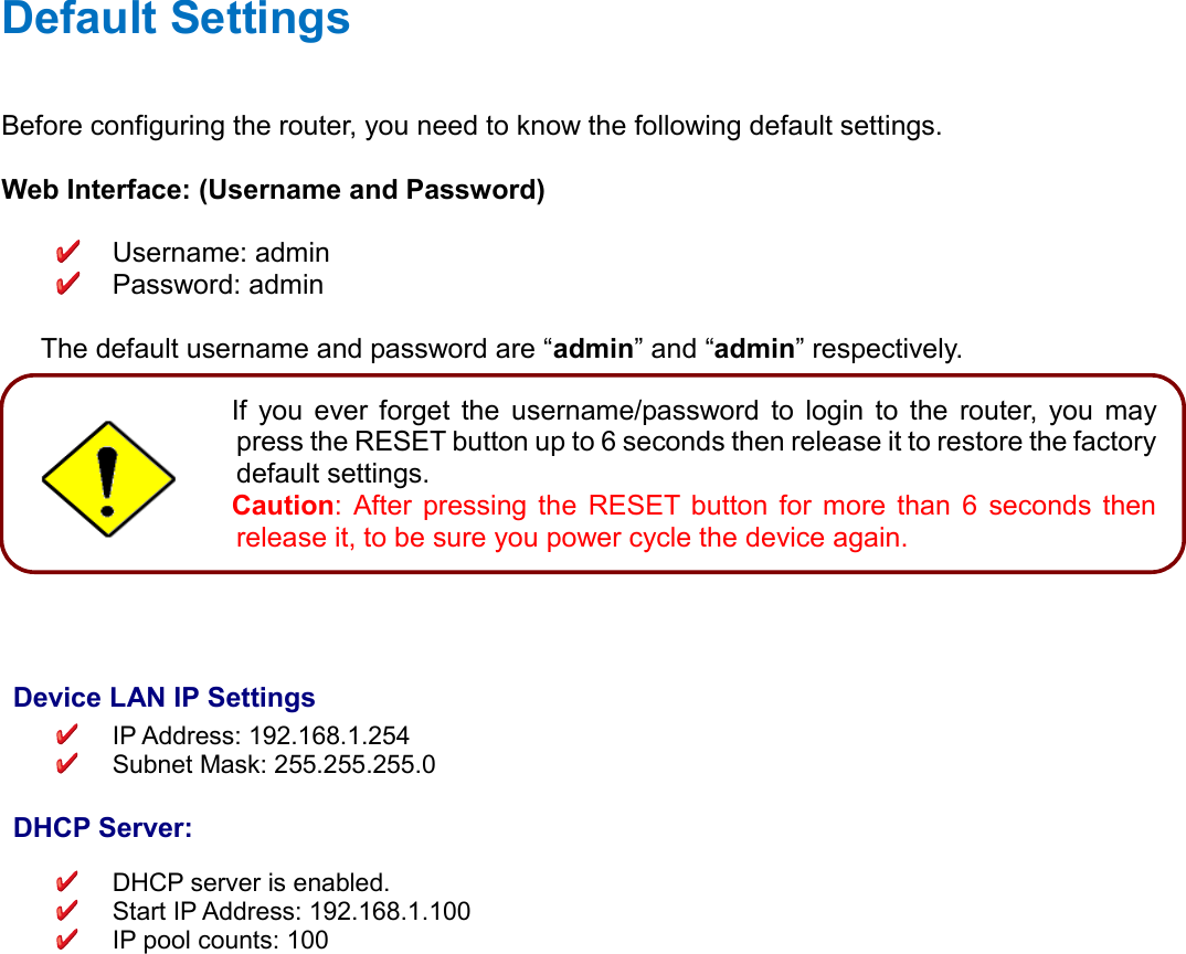    Default Settings Before configuring the router, you need to know the following default settings.  Web Interface: (Username and Password)    Username: admin   Password: admin  The default username and password are “admin” and “admin” respectively.           Device LAN IP Settings  IP Address: 192.168.1.254   Subnet Mask: 255.255.255.0   DHCP Server:   DHCP server is enabled.   Start IP Address: 192.168.1.100  IP pool counts: 100   Attention If  you  ever  forget  the  username/password  to  login  to  the  router,  you  may press the RESET button up to 6 seconds then release it to restore the factory default settings.  Caution:  After  pressing  the  RESET  button  for  more  than  6  seconds  then release it, to be sure you power cycle the device again.  