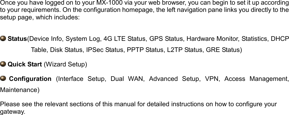   Once you have logged on to your MX-1000 via your web browser, you can begin to set it up according to your requirements. On the configuration homepage, the left navigation pane links you directly to the setup page, which includes:    Status(Device Info, System Log, 4G LTE Status, GPS Status, Hardware Monitor, Statistics, DHCP Table, Disk Status, IPSec Status, PPTP Status, L2TP Status, GRE Status)  Quick Start (Wizard Setup)  Configuration  (Interface  Setup,  Dual  WAN,  Advanced  Setup,  VPN,  Access  Management, Maintenance) Please see the relevant sections of this manual for detailed instructions on how to configure your gateway.   