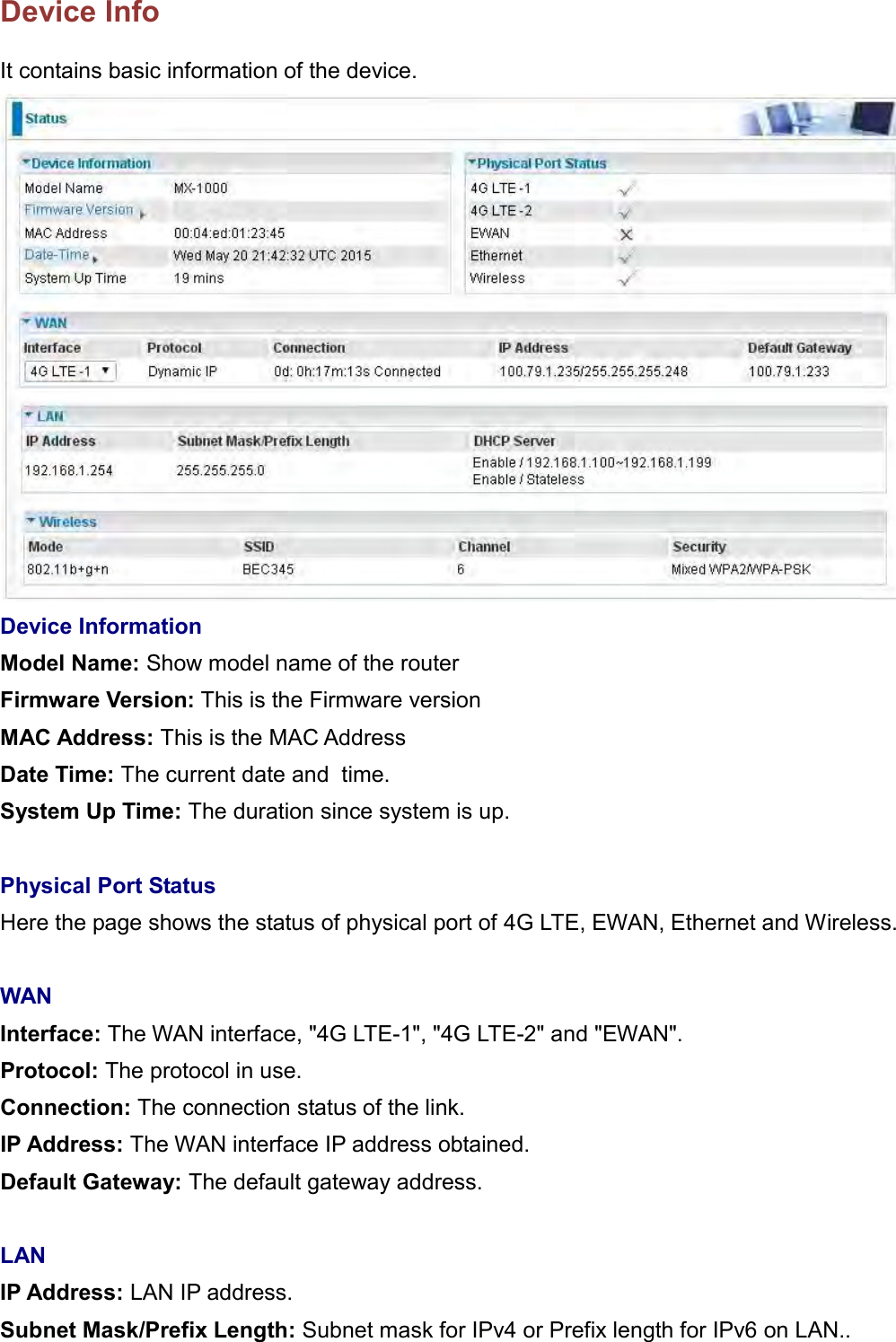    Device Info It contains basic information of the device.  Device Information Model Name: Show model name of the router Firmware Version: This is the Firmware version MAC Address: This is the MAC Address Date Time: The current date and  time. System Up Time: The duration since system is up.  Physical Port Status Here the page shows the status of physical port of 4G LTE, EWAN, Ethernet and Wireless.  WAN Interface: The WAN interface, &quot;4G LTE-1&quot;, &quot;4G LTE-2&quot; and &quot;EWAN&quot;. Protocol: The protocol in use. Connection: The connection status of the link. IP Address: The WAN interface IP address obtained. Default Gateway: The default gateway address.  LAN IP Address: LAN IP address. Subnet Mask/Prefix Length: Subnet mask for IPv4 or Prefix length for IPv6 on LAN.. 