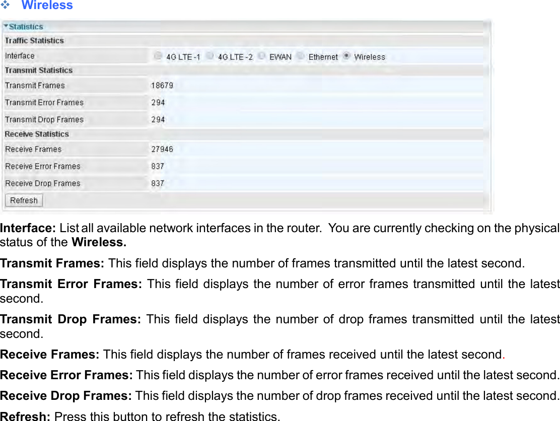     Wireless  Interface: List all available network interfaces in the router.  You are currently checking on the physical status of the Wireless.  Transmit Frames: This field displays the number of frames transmitted until the latest second. Transmit  Error  Frames: This field displays the number of error frames transmitted until the latest second. Transmit  Drop  Frames: This  field displays  the  number of drop frames transmitted  until the  latest second. Receive Frames: This field displays the number of frames received until the latest second. Receive Error Frames: This field displays the number of error frames received until the latest second. Receive Drop Frames: This field displays the number of drop frames received until the latest second. Refresh: Press this button to refresh the statistics.   
