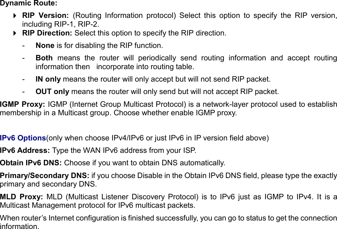  Dynamic Route:   RIP  Version:  (Routing  Information  protocol)  Select  this  option  to  specify  the  RIP  version, including RIP-1, RIP-2.   RIP Direction: Select this option to specify the RIP direction.  -  None is for disabling the RIP function.  -  Both  means  the  router  will  periodically  send  routing  information  and  accept  routing information then   incorporate into routing table.  -  IN only means the router will only accept but will not send RIP packet.  -  OUT only means the router will only send but will not accept RIP packet. IGMP Proxy: IGMP (Internet Group Multicast Protocol) is a network-layer protocol used to establish membership in a Multicast group. Choose whether enable IGMP proxy.  IPv6 Options(only when choose IPv4/IPv6 or just IPv6 in IP version field above) IPv6 Address: Type the WAN IPv6 address from your ISP. Obtain IPv6 DNS: Choose if you want to obtain DNS automatically. Primary/Secondary DNS: if you choose Disable in the Obtain IPv6 DNS field, please type the exactly primary and secondary DNS. MLD  Proxy: MLD  (Multicast  Listener  Discovery  Protocol)  is  to  IPv6  just  as  IGMP  to  IPv4.  It  is  a Multicast Management protocol for IPv6 multicast packets. When router’s Internet configuration is finished successfully, you can go to status to get the connection information.    