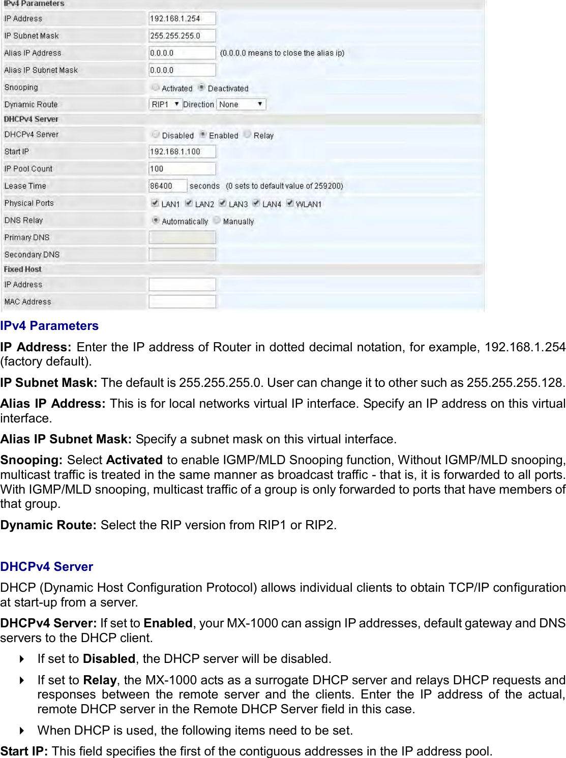     IPv4 Parameters IP Address: Enter the IP address of Router in dotted decimal notation, for example, 192.168.1.254 (factory default). IP Subnet Mask: The default is 255.255.255.0. User can change it to other such as 255.255.255.128. Alias IP Address: This is for local networks virtual IP interface. Specify an IP address on this virtual interface. Alias IP Subnet Mask: Specify a subnet mask on this virtual interface. Snooping: Select Activated to enable IGMP/MLD Snooping function, Without IGMP/MLD snooping, multicast traffic is treated in the same manner as broadcast traffic - that is, it is forwarded to all ports. With IGMP/MLD snooping, multicast traffic of a group is only forwarded to ports that have members of that group. Dynamic Route: Select the RIP version from RIP1 or RIP2.  DHCPv4 Server DHCP (Dynamic Host Configuration Protocol) allows individual clients to obtain TCP/IP configuration at start-up from a server. DHCPv4 Server: If set to Enabled, your MX-1000 can assign IP addresses, default gateway and DNS servers to the DHCP client.   If set to Disabled, the DHCP server will be disabled.   If set to Relay, the MX-1000 acts as a surrogate DHCP server and relays DHCP requests and responses  between  the  remote  server  and  the  clients.  Enter  the  IP  address  of  the  actual, remote DHCP server in the Remote DHCP Server field in this case.   When DHCP is used, the following items need to be set. Start IP: This field specifies the first of the contiguous addresses in the IP address pool. 