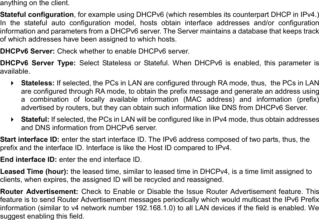   anything on the client. Stateful configuration, for example using DHCPv6 (which resembles its counterpart DHCP in IPv4.) In  the  stateful  auto  configuration  model,  hosts  obtain  interface  addresses  and/or  configuration information and parameters from a DHCPv6 server. The Server maintains a database that keeps track of which addresses have been assigned to which hosts.  DHCPv6 Server: Check whether to enable DHCPv6 server.  DHCPv6  Server  Type:  Select  Stateless  or  Stateful. When  DHCPv6  is  enabled,  this  parameter  is available.   Stateless: If selected, the PCs in LAN are configured through RA mode, thus,  the PCs in LAN are configured through RA mode, to obtain the prefix message and generate an address using a  combination  of  locally  available  information  (MAC  address)  and  information  (prefix) advertised by routers, but they can obtain such information like DNS from DHCPv6 Server.   Stateful: If selected, the PCs in LAN will be configured like in IPv4 mode, thus obtain addresses and DNS information from DHCPv6 server. Start interface ID: enter the start interface ID. The IPv6 address composed of two parts, thus, the prefix and the interface ID. Interface is like the Host ID compared to IPv4. End interface ID: enter the end interface ID. Leased Time (hour): the leased time, similar to leased time in DHCPv4, is a time limit assigned to clients, when expires, the assigned ID will be recycled and reassigned. Router  Advertisement:  Check to Enable or Disable the Issue Router Advertisement feature. This feature is to send Router Advertisement messages periodically which would multicast the IPv6 Prefix information (similar to v4 network number 192.168.1.0) to all LAN devices if the field is enabled. We suggest enabling this field.    