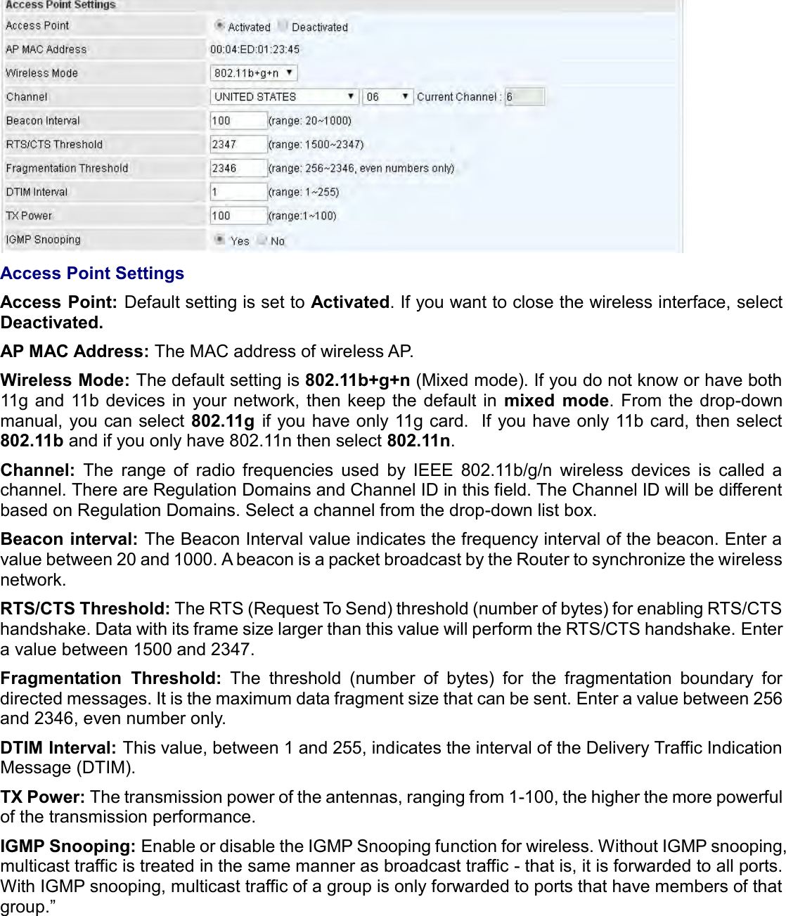     Access Point Settings Access Point: Default setting is set to Activated. If you want to close the wireless interface, select Deactivated.  AP MAC Address: The MAC address of wireless AP. Wireless Mode: The default setting is 802.11b+g+n (Mixed mode). If you do not know or have both 11g  and 11b devices in  your network, then keep  the default  in  mixed  mode.  From the drop-down manual, you can select 802.11g  if you have only 11g card.  If you have only 11b card, then select 802.11b and if you only have 802.11n then select 802.11n. Channel:  The  range  of  radio  frequencies  used  by  IEEE  802.11b/g/n  wireless  devices  is  called  a channel. There are Regulation Domains and Channel ID in this field. The Channel ID will be different based on Regulation Domains. Select a channel from the drop-down list box. Beacon interval: The Beacon Interval value indicates the frequency interval of the beacon. Enter a value between 20 and 1000. A beacon is a packet broadcast by the Router to synchronize the wireless network. RTS/CTS Threshold: The RTS (Request To Send) threshold (number of bytes) for enabling RTS/CTS handshake. Data with its frame size larger than this value will perform the RTS/CTS handshake. Enter a value between 1500 and 2347. Fragmentation  Threshold:  The  threshold  (number  of  bytes)  for  the  fragmentation  boundary  for directed messages. It is the maximum data fragment size that can be sent. Enter a value between 256 and 2346, even number only. DTIM Interval: This value, between 1 and 255, indicates the interval of the Delivery Traffic Indication Message (DTIM). TX Power: The transmission power of the antennas, ranging from 1-100, the higher the more powerful of the transmission performance. IGMP Snooping: Enable or disable the IGMP Snooping function for wireless. Without IGMP snooping, multicast traffic is treated in the same manner as broadcast traffic - that is, it is forwarded to all ports. With IGMP snooping, multicast traffic of a group is only forwarded to ports that have members of that group.”   