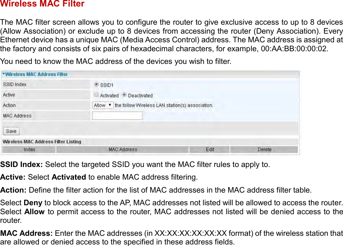    Wireless MAC Filter The MAC filter screen allows you to configure the router to give exclusive access to up to 8 devices (Allow Association) or exclude up to 8 devices from accessing the router (Deny Association). Every Ethernet device has a unique MAC (Media Access Control) address. The MAC address is assigned at the factory and consists of six pairs of hexadecimal characters, for example, 00:AA:BB:00:00:02.  You need to know the MAC address of the devices you wish to filter.    SSID Index: Select the targeted SSID you want the MAC filter rules to apply to. Active: Select Activated to enable MAC address filtering. Action: Define the filter action for the list of MAC addresses in the MAC address filter table. Select Deny to block access to the AP, MAC addresses not listed will be allowed to access the router. Select Allow to permit access to the router, MAC addresses not listed will be denied access to the router. MAC Address: Enter the MAC addresses (in XX:XX:XX:XX:XX:XX format) of the wireless station that are allowed or denied access to the specified in these address fields.  
