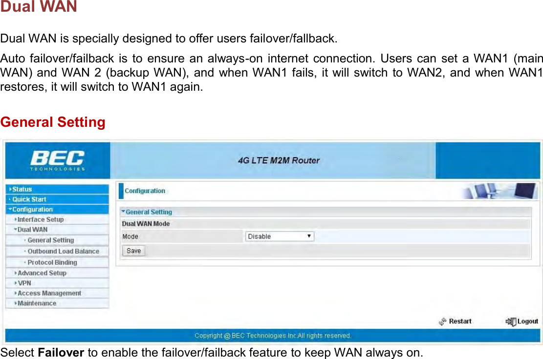    Dual WAN Dual WAN is specially designed to offer users failover/fallback.  Auto failover/failback is  to ensure an always-on internet connection.  Users can  set a WAN1 (main WAN) and WAN 2 (backup WAN), and when WAN1 fails, it will switch  to WAN2, and when WAN1 restores, it will switch to WAN1 again.   General Setting  Select Failover to enable the failover/failback feature to keep WAN always on.   