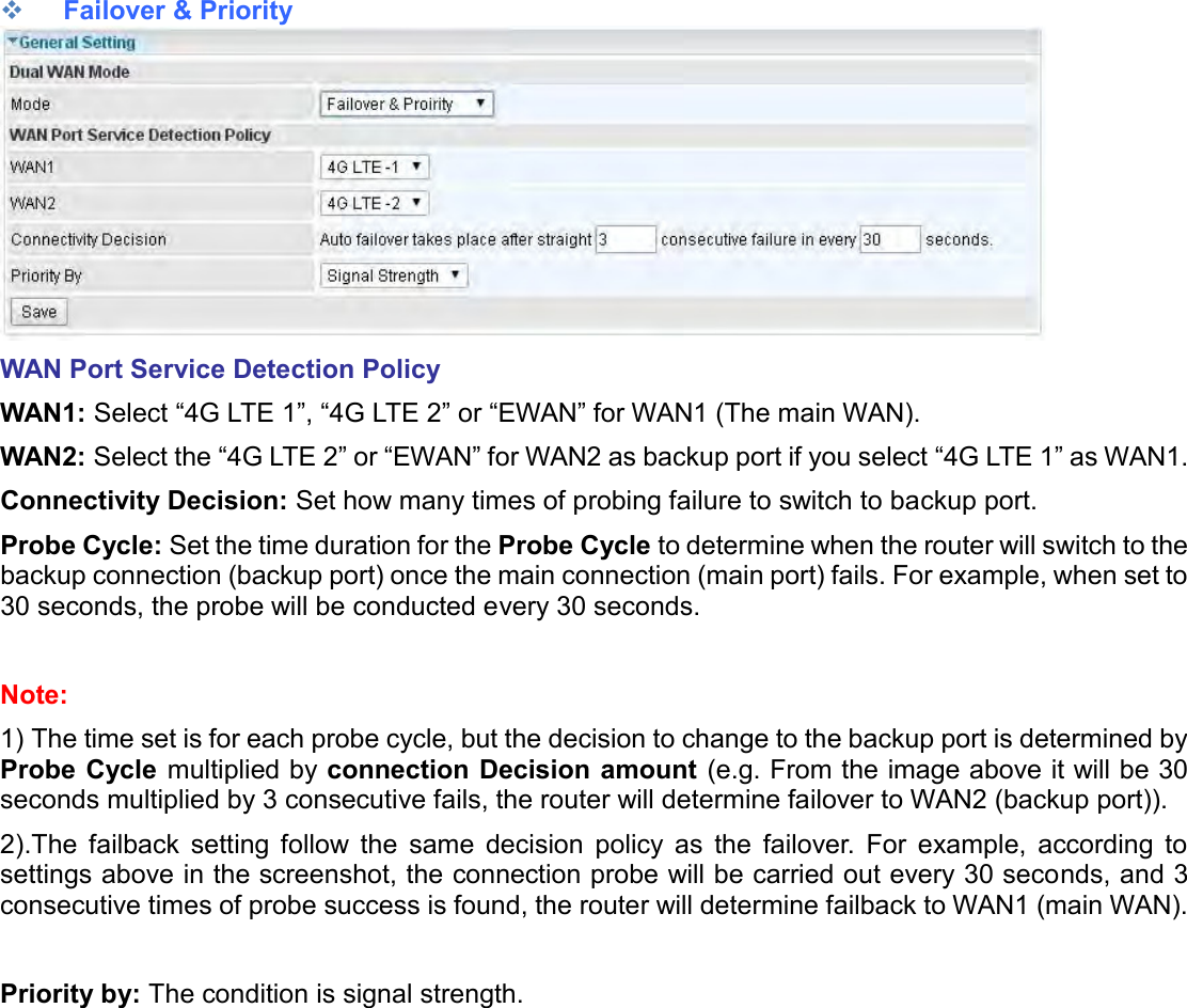     Failover &amp; Priority  WAN Port Service Detection Policy WAN1: Select “4G LTE 1”, “4G LTE 2” or “EWAN” for WAN1 (The main WAN). WAN2: Select the “4G LTE 2” or “EWAN” for WAN2 as backup port if you select “4G LTE 1” as WAN1. Connectivity Decision: Set how many times of probing failure to switch to backup port. Probe Cycle: Set the time duration for the Probe Cycle to determine when the router will switch to the backup connection (backup port) once the main connection (main port) fails. For example, when set to 30 seconds, the probe will be conducted every 30 seconds.  Note:  1) The time set is for each probe cycle, but the decision to change to the backup port is determined by Probe Cycle multiplied by connection Decision amount (e.g. From the image above it will be 30 seconds multiplied by 3 consecutive fails, the router will determine failover to WAN2 (backup port)). 2).The  failback  setting  follow  the  same  decision  policy  as  the  failover.  For  example,  according  to settings above in the screenshot, the connection probe will be carried out every 30 seconds, and 3 consecutive times of probe success is found, the router will determine failback to WAN1 (main WAN).   Priority by: The condition is signal strength.   