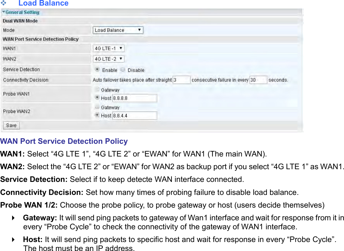     Load Balance  WAN Port Service Detection Policy WAN1: Select “4G LTE 1”, “4G LTE 2” or “EWAN” for WAN1 (The main WAN). WAN2: Select the “4G LTE 2” or “EWAN” for WAN2 as backup port if you select “4G LTE 1” as WAN1. Service Detection: Select if to keep detecte WAN interface connected. Connectivity Decision: Set how many times of probing failure to disable load balance. Probe WAN 1/2: Choose the probe policy, to probe gateway or host (users decide themselves)  Gateway: It will send ping packets to gateway of Wan1 interface and wait for response from it in every “Probe Cycle” to check the connectivity of the gateway of WAN1 interface.   Host: It will send ping packets to specific host and wait for response in every “Probe Cycle”. The host must be an IP address.    
