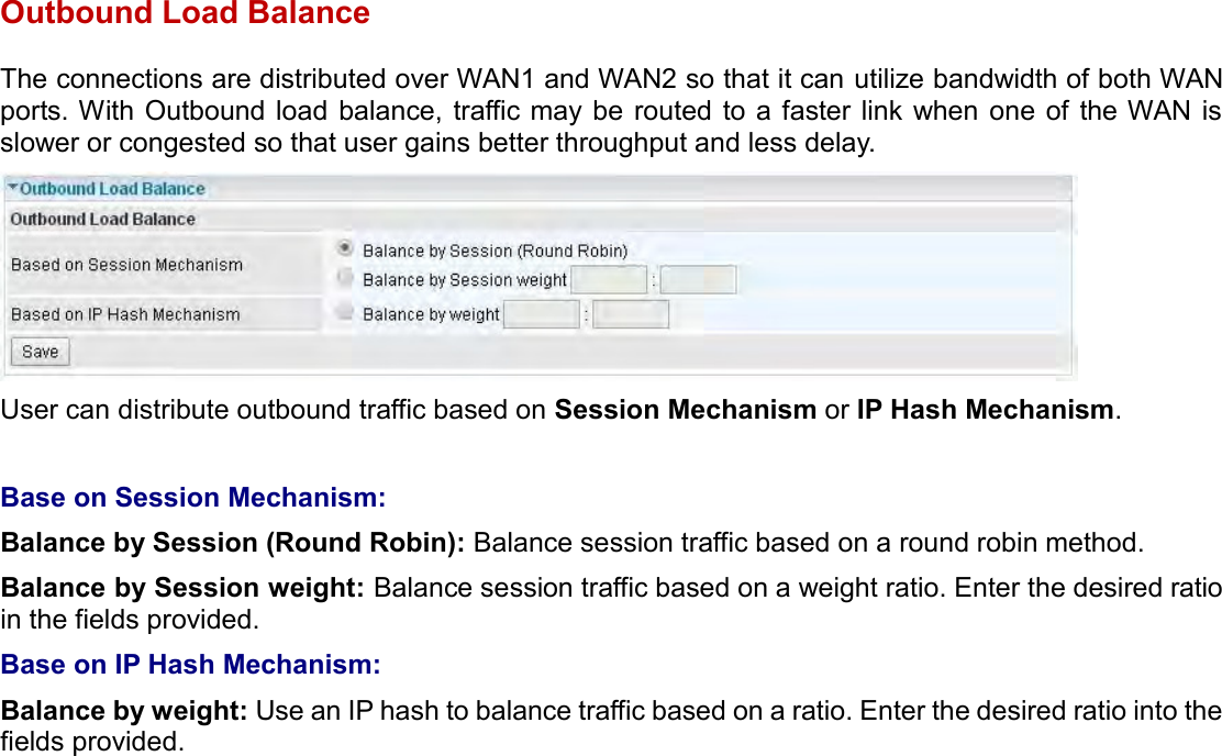    Outbound Load Balance The connections are distributed over WAN1 and WAN2 so that it can utilize bandwidth of both WAN ports. With Outbound load balance, traffic may be  routed  to a faster link when  one  of the WAN is slower or congested so that user gains better throughput and less delay.  User can distribute outbound traffic based on Session Mechanism or IP Hash Mechanism.  Base on Session Mechanism: Balance by Session (Round Robin): Balance session traffic based on a round robin method. Balance by Session weight: Balance session traffic based on a weight ratio. Enter the desired ratio in the fields provided. Base on IP Hash Mechanism: Balance by weight: Use an IP hash to balance traffic based on a ratio. Enter the desired ratio into the fields provided.   